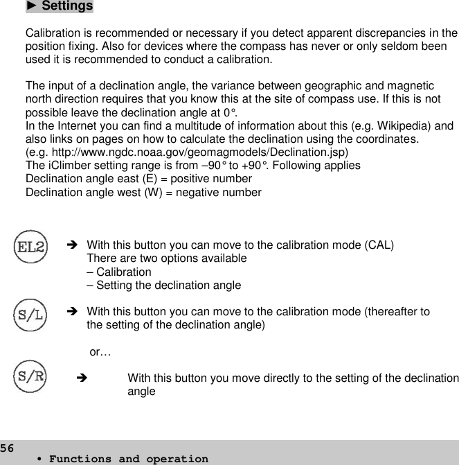 56►SettingsCalibration is recommended or necessary if you detect apparent discrepancies in theposition fixing. Also for devices where the compass has never or only seldom beenused it is recommended to conduct a calibration.The input of a declination angle, the variance between geographic and magneticnorth direction requires that you know this at the site of compass use. If this is notpossible leave the declination angle at 0°.In the Internet you can find a multitude of information about this (e.g. Wikipedia) andalso links on pages on how to calculate the declination using the coordinates.(e.g. http://www.ngdc.noaa.gov/geomagmodels/Declination.jsp)The iClimber setting range is from –90° to +90°. Following appliesDeclination angle east (E) = positive numberDeclination angle west (W) = negative number With this button you can move to the calibration mode (CAL)There are two options available– Calibration– Setting the declination angle With this button you can move to the calibration mode (thereafter tothe setting of the declination angle)or… With this button you move directly to the setting of the declinationangle• Functions and operation