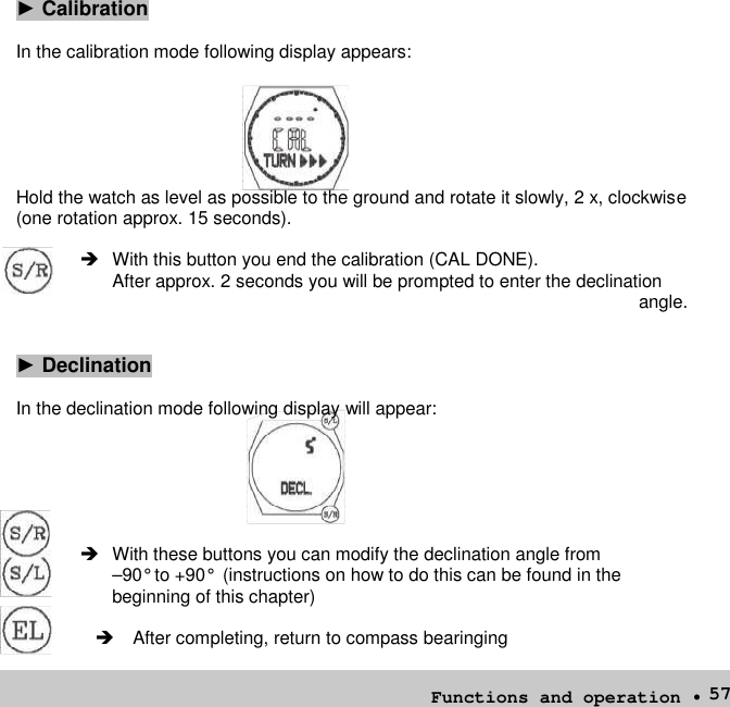 57►CalibrationIn the calibration mode following display appears:Hold the watch as level as possible to the ground and rotate it slowly, 2 x, clockwise(one rotation approx. 15 seconds). With this button you end the calibration (CAL DONE).After approx. 2 seconds you will be prompted to enter the declinationangle.►DeclinationIn the declination mode following display will appear: With these buttons you can modify the declination angle from–90° to +90° (instructions on how to do this can be found in thebeginning of this chapter)After completing, return to compass bearingingFunctions and operation •