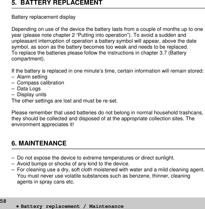 585. BATTERY REPLACEMENTBattery replacement displayDepending on use of the device the battery lasts from a couple of months up to oneyear (please note chapter 2 “Putting into operation”). To avoid a sudden andunpleasant interruption of operation a battery symbol will appear, above the datesymbol, as soon as the battery becomes too weak and needs to be replaced.To replace the batteries please follow the instructions in chapter 3.7 (Batterycompartment).If the battery is replaced in one minute’s time, certain information will remain stored:– Alarm setting– Compass calibration– Data Logs– Display unitsThe other settings are lost and must be re-set.Please remember that used batteries do not belong in normal household trashcans,they should be collected and disposed of at the appropriate collection sites. Theenvironment appreciates it!6. MAINTENANCE– Do not expose the device to extreme temperatures or direct sunlight.– Avoid bumps or shocks of any kind to the device.– For cleaning use a dry, soft cloth moistened with water and a mild cleaning agent.You must never use volatile substances such as benzene, thinner, cleaningagents in spray cans etc.•Battery replacement / Maintenance