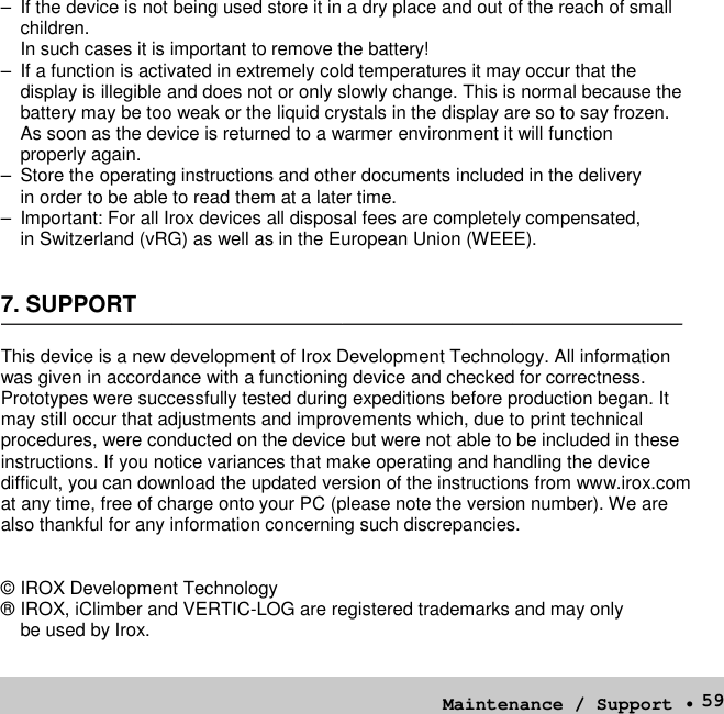 59– If the device is not being used store it in a dry place and out of the reach of smallchildren.In such cases it is important to remove the battery!– If a function is activated in extremely cold temperatures it may occur that thedisplay is illegible and does not or only slowly change. This is normal because thebattery may be too weak or the liquid crystals in the display are so to say frozen.As soon as the device is returned to a warmer environment it will functionproperly again.– Store the operating instructions and other documents included in the deliveryin order to be able to read them at a later time.– Important: For all Irox devices all disposal fees are completely compensated,in Switzerland (vRG) as well as in the European Union (WEEE).7. SUPPORTThis device is a new development of Irox Development Technology. All informationwas given in accordance with a functioning device and checked for correctness.Prototypes were successfully tested during expeditions before production began. Itmay still occur that adjustments and improvements which, due to print technicalprocedures, were conducted on the device but were not able to be included in theseinstructions. If you notice variances that make operating and handling the devicedifficult, you can download the updated version of the instructions from www.irox.comat any time, free of charge onto your PC (please note the version number). We arealso thankful for any information concerning such discrepancies.© IROX Development Technology® IROX, iClimber and VERTIC-LOG are registered trademarks and may onlybe used by Irox.Maintenance / Support •