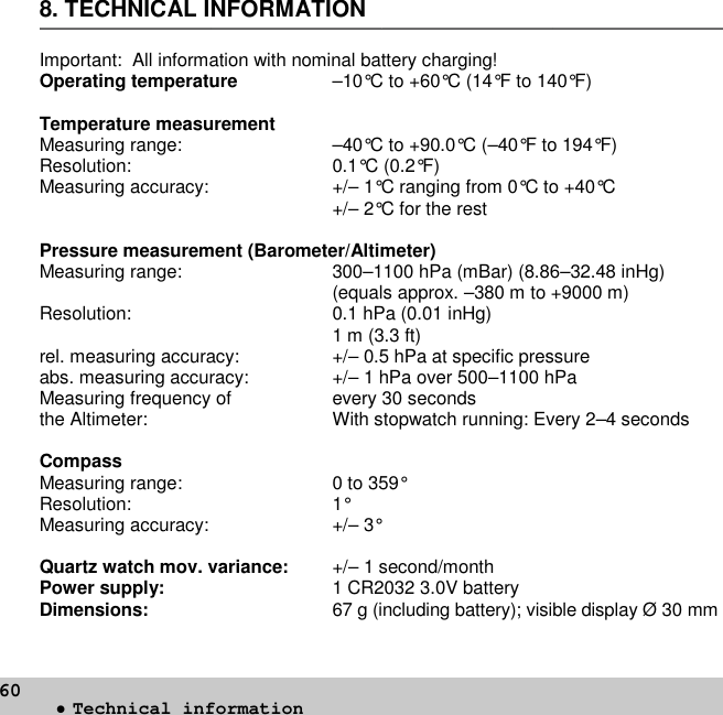 608. TECHNICAL INFORMATIONImportant: All information with nominal battery charging!Operating temperature –10°C to +60°C (14°F to 140°F)Temperature measurementMeasuring range: –40°C to +90.0°C (–40°F to 194°F)Resolution: 0.1°C (0.2°F)Measuring accuracy: +/– 1°C ranging from 0°C to +40°C+/– 2°C for the restPressure measurement (Barometer/Altimeter)Measuring range: 300–1100 hPa (mBar) (8.86–32.48 inHg)(equals approx. –380 m to +9000 m)Resolution: 0.1 hPa (0.01 inHg)1 m (3.3 ft)rel. measuring accuracy: +/– 0.5 hPa at specific pressureabs. measuring accuracy: +/– 1 hPa over 500–1100 hPaMeasuring frequency of every 30 secondsthe Altimeter: With stopwatch running: Every 2–4 secondsCompassMeasuring range: 0 to 359°Resolution: 1°Measuring accuracy: +/– 3°Quartz watch mov. variance: +/– 1 second/monthPower supply: 1 CR2032 3.0V batteryDimensions: 67 g (including battery); visible display Ø 30 mm•Technical information