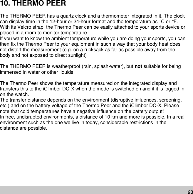 6310. THERMO PEERThe THERMO PEER has a quartz clock and a thermometer integrated in it. The clockcan display time in the 12-hour or 24-hour format and the temperature as °C or °F.With its Velcro strap, the Thermo Peer can be easily attached to your sports device orplaced in a room to monitor temperature.If you want to know the ambient temperature while you are doing your sports, you canthen fix the Thermo Peer to your equipment in such a way that your body heat doesnot distort the measurement (e.g. on a rucksack as far as possible away from thebody and not exposed to direct sunlight)The THERMO PEER is weatherproof (rain, splash-water), but not suitable for beingimmersed in water or other liquids.The Thermo Peer shows the temperature measured on the integrated display andtransfers this to the iClimber DC-X when the mode is switched on and if it is logged inon the watch.The transfer distance depends on the environment (disruptive influences, screening,etc.) and on the battery voltage of the Thermo Peer and the iClimber DC-X. Pleasenote that cold temperatures have a negative influence on the battery output!In free, undisrupted environments, a distance of 10 km and more is possible. In a realenvironment such as the one we live in today, considerable restrictions in thedistance are possible.