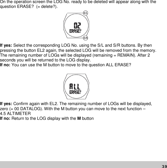 39On the operation screen the LOG No. ready to be deleted will appear along with thequestion ERASE? (= delete?).If yes: Select the corresponding LOG No. using the S/L and S/R buttons. By thenpressing the button EL2 again, the selected LOG will be removed from the memory.The remaining number of LOGs will be displayed (remaining = REMAIN). After 2seconds you will be returned to the LOG display.If no: You can use the M button to move to the question ALL ERASE?If yes: Confirm again with EL2. The remaining number of LOGs will be displayed,zero (= 00 DATALOG). With the M button you can move to the next function –4.5 ALTIMETERIf no: Return to the LOG display with the Mbutton