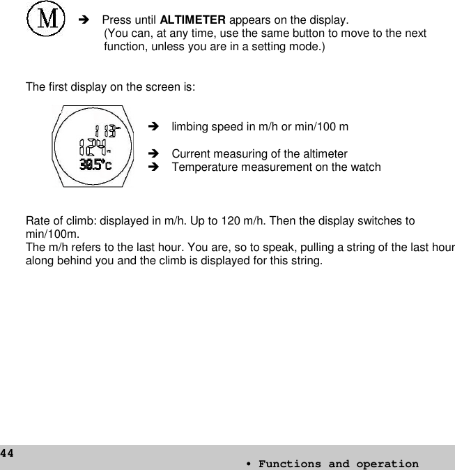 44Press until ALTIMETER appears on the display.(You can, at any time, use the same button to move to the nextfunction, unless you are in a setting mode.)The first display on the screen is:limbing speed in m/h or min/100 mCurrent measuring of the altimeterTemperature measurement on the watchRate of climb: displayed in m/h. Up to 120 m/h. Then the display switches tomin/100m.The m/h refers to the last hour. You are, so to speak, pulling a string of the last houralong behind you and the climb is displayed for this string.• Functions and operation