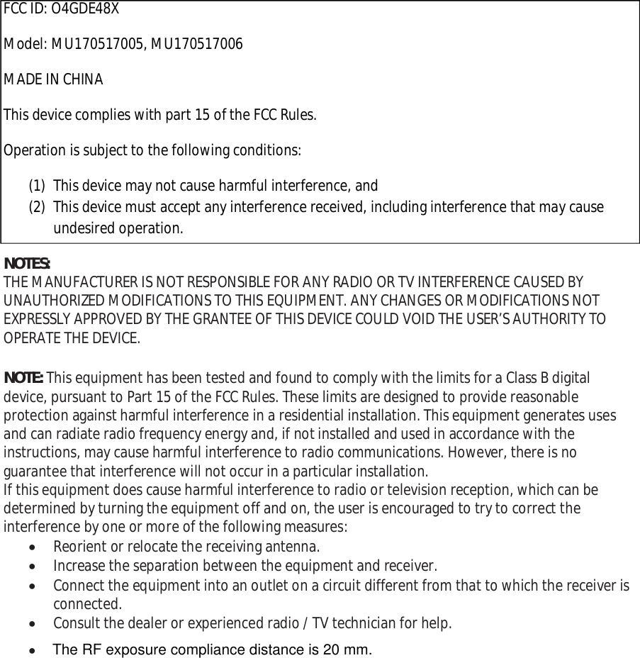 FCC ID: O4GDE48XModel: MU170517005, MU170517006MADE IN CHINAThis device complies with part 15 of the FCC Rules.Operation is subject to the following conditions:(1) This device may not cause harmful interference, and(2) This device must accept any interference received, including interference that may causeundesired operation.NOTES:THE MANUFACTURER IS NOT RESPONSIBLE FOR ANY RADIO OR TV INTERFERENCE CAUSED BYUNAUTHORIZED MODIFICATIONS TO THIS EQUIPMENT. ANY CHANGES OR MODIFICATIONS NOTEXPRESSLY APPROVED BY THE GRANTEE OF THIS DEVICE COULD VOID THE USER’S AUTHORITY TOOPERATE THE DEVICE.NOTE: This equipment has been tested and found to comply with the limits for a Class B digitaldevice, pursuant to Part 15 of the FCC Rules. These limits are designed to provide reasonableprotection against harmful interference in a residential installation. This equipment generates usesand can radiate radio frequency energy and, if not installed and used in accordance with theinstructions, may cause harmful interference to radio communications. However, there is noguarantee that interference will not occur in a particular installation.If this equipment does cause harmful interference to radio or television reception, which can bedetermined by turning the equipment off and on, the user is encouraged to try to correct theinterference by one or more of the following measures:Reorient or relocate the receiving antenna.Increase the separation between the equipment and receiver.Connect the equipment into an outlet on a circuit different from that to which the receiver isconnected.Consult the dealer or experienced radio / TV technician for help.The RF exposure compliance distance is 20 mm.