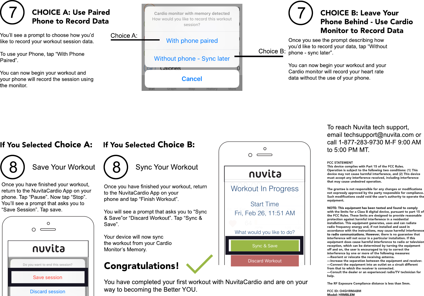 8Save Your WorkoutOnce you have finished your workout, return to the NuvitaCardio App on yourphone. Tap “Pause”. Now tap “Stop”.You’ll see a prompt that asks you to “Save Session”. Tap save. If You Selected Choice A:8Sync Your WorkoutOnce you have finished your workout, return to the NuvitaCardio App on your phone and tap “Finish Workout”.You will see a prompt that asks you to “Sync &amp; Save”or “Discard Workout”. Tap “Sync &amp; Save”.Your device will now sync the workout from your Cardio the workout from your Cardio Monitor’s Memory.If You Selected Choice B:Congratulations!  You have completed your first workout with NuvitaCardio and are on your way to becoming the Better YOU.7CHOICE A: Use Paired Phone to Record DataYou’ll see a prompt to choose how you’d like to record your workout session data.To use your Phone, tap “With Phone Paired”. You can now begin your workout and your phone will record the session using the monitor.7CHOICE B: Leave YourPhone Behind - Use CardioMonitor to Record DataOnce you see the prompt describing how you’d like to record your data, tap “Withoutphone - sync later”.You can now begin your workout and your Cardio monitor will record your heart rate data without the use of your phone.Choice A:Choice B:FCC STATEMENTThis device complies with Part 15 of the FCC Rules.Operation is subject to the following two conditions: (1) This device may not cause harmful interference, and (2) This device must accept any interference received, including interference that may cause undesired operation.The grantee is not The grantee is not responsible for any changes or modiﬁcations not expressly approved by the party responsible for compliance. Such modiﬁcations could void the user’s authority to operate the equipment.NOTE: This equipment has been tested and found to comply NOTE: This equipment has been tested and found to comply with the limits for a Class B digital device, pursuant to part 15 of the FCC Rules. These limits are designed to provide reasonable protection against harmful interference in a residential installation. This equipment generates, uses and can radiate radio frequency energy and, if not installed and used in accordance with the instructions, may cause harmful interference to radio communications. Howeveto radio communications. However, there is no guarantee that interference will not occur in a particular installation. If this equipment does cause harmful interference to radio or television reception, which can be determined by turning the equipment off and on, the user is encouraged to try to correct the interference by one or more of the following measures:—Reorient or relocate the receiving antenna.—Increase the separation between the equipment and receiver.—Connect the equipment into an outlet on a circuit different from that to which the receiver is connected.—Consult the dealer or an experienced radio/TV technician for help.The RF Exposure Compliance distance is less than 5mm.FCC ID: O4GHRMABMModel: HRMBLEMModel: HRMBLEMTo reach Nuvita tech support, email techsupport@nuvita.com or call 1-877-283-9730 M-F 9:00 AM to 5:00 PM MT.