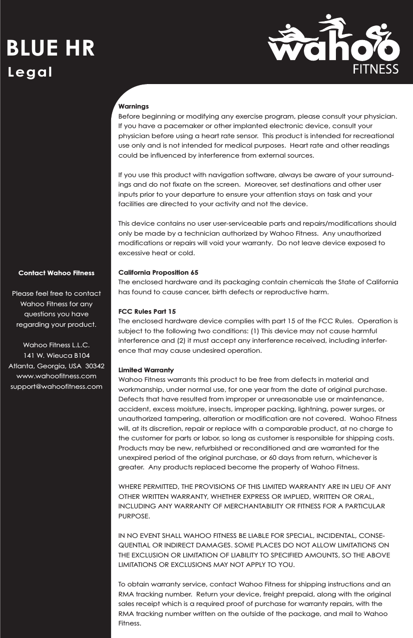 BLUE HRContact Wahoo FitnessPlease feel free to contact Wahoo Fitness for any questions you have regarding your product.Wahoo Fitness L.L.C.141 W. Wieuca B104Atlanta, Georgia, USA  30342www.wahoofitness.comsupport@wahoofitness.comWarningsBefore beginning or modifying any exercise program, please consult your physician.  If you have a pacemaker or other implanted electronic device, consult your physician before using a heart rate sensor.  This product is intended for recreational use only and is not intended for medical purposes.  Heart rate and other readings could be influenced by interference from external sources.If you use this product with navigation software, always be aware of your surround-ings and do not fixate on the screen.  Moreover, set destinations and other user inputs prior to your departure to ensure your attention stays on task and your facilities are directed to your activity and not the device.This device contains no user user-serviceable parts and repairs/modifications should only be made by a technician authorized by Wahoo Fitness.  Any unauthorized modifications or repairs will void your warranty.  Do not leave device exposed to excessive heat or cold.California Proposition 65The enclosed hardware and its packaging contain chemicals the State of California has found to cause cancer, birth defects or reproductive harm.  FCC Rules Part 15The enclosed hardware device complies with part 15 of the FCC Rules.  Operation is subject to the following two conditions: (1) This device may not cause harmful interference and (2) it must accept any interference received, including interfer-ence that may cause undesired operation.Limited WarrantyWahoo Fitness warrants this product to be free from defects in material and workmanship, under normal use, for one year from the date of original purchase.  Defects that have resulted from improper or unreasonable use or maintenance, accident, excess moisture, insects, improper packing, lightning, power surges, or unauthorized tampering, alteration or modification are not covered.  Wahoo Fitness will, at its discretion, repair or replace with a comparable product, at no charge to the customer for parts or labor, so long as customer is responsible for shipping costs.  Products may be new, refurbished or reconditioned and are warranted for the unexpired period of the original purchase, or 60 days from return, whichever is greater.  Any products replaced become the property of Wahoo Fitness.WHERE PERMITTED, THE PROVISIONS OF THIS LIMITED WARRANTY ARE IN LIEU OF ANY OTHER WRITTEN WARRANTY, WHETHER EXPRESS OR IMPLIED, WRITTEN OR ORAL, INCLUDING ANY WARRANTY OF MERCHANTABILITY OR FITNESS FOR A PARTICULAR PURPOSE.  IN NO EVENT SHALL WAHOO FITNESS BE LIABLE FOR SPECIAL, INCIDENTAL, CONSE-QUENTIAL OR INDIRECT DAMAGES. SOME PLACES DO NOT ALLOW LIMITATIONS ON THE EXCLUSION OR LIMITATION OF LIABILITY TO SPECIFIED AMOUNTS, SO THE ABOVE LIMITATIONS OR EXCLUSIONS MAY NOT APPLY TO YOU.To obtain warranty service, contact Wahoo Fitness for shipping instructions and an RMA tracking number.  Return your device, freight prepaid, along with the original sales receipt which is a required proof of purchase for warranty repairs, with the RMA tracking number written on the outside of the package, and mail to Wahoo Fitness.Legal 