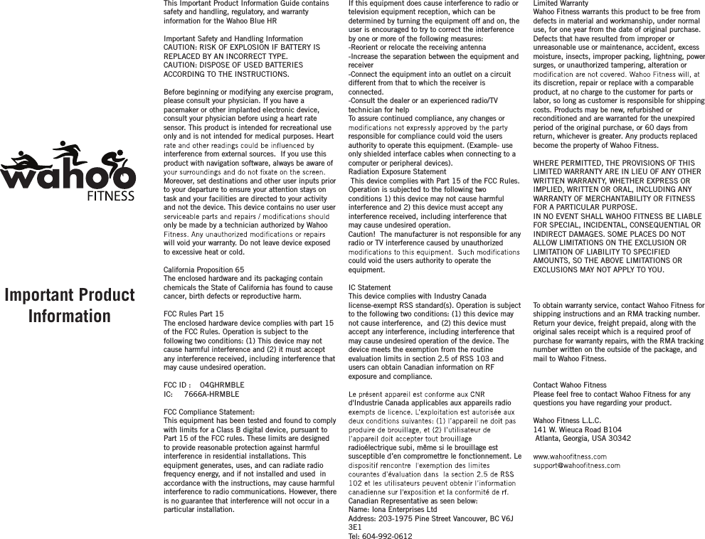 Limited Warranty Wahoo Fitness warrants this product to be free from defects in material and workmanship, under normal use, for one year from the date of original purchase. Defects that have resulted from improper or unreasonable use or maintenance, accident, excess moisture, insects, improper packing, lightning, power surges, or unauthorized tampering, alteration or its discretion, repair or replace with a comparable product, at no charge to the customer for parts or labor, so long as customer is responsible for shipping costs. Products may be new, refurbished or reconditioned and are warranted for the unexpired period of the original purchase, or 60 days from return, whichever is greater. Any products replaced become the property of Wahoo Fitness.WHERE PERMITTED, THE PROVISIONS OF THIS LIMITED WARRANTY ARE IN LIEU OF ANY OTHER WRITTEN WARRANTY, WHETHER EXPRESS OR IMPLIED, WRITTEN OR ORAL, INCLUDING ANY WARRANTY OF MERCHANTABILITY OR FITNESS FOR A PARTICULAR PURPOSE.IN NO EVENT SHALL WAHOO FITNESS BE LIABLE FOR SPECIAL, INCIDENTAL, CONSEQUENTIAL OR INDIRECT DAMAGES. SOME PLACES DO NOT ALLOW LIMITATIONS ON THE EXCLUSION OR LIMITATION OF LIABILITY TO SPECIFIED AMOUNTS, SO THE ABOVE LIMITATIONS OR EXCLUSIONS MAY NOT APPLY TO YOU.To obtain warranty service, contact Wahoo Fitness for shipping instructions and an RMA tracking number. Return your device, freight prepaid, along with the original sales receipt which is a required proof of purchase for warranty repairs, with the RMA tracking number written on the outside of the package, and mail to Wahoo Fitness.Contact Wahoo FitnessPlease feel free to contact Wahoo Fitness for any questions you have regarding your product.Wahoo Fitness L.L.C.141 W. Wieuca Road B104 Atlanta, Georgia, USA 30342 If this equipment does cause interference to radio or television equipment reception, which can be determined by turning the equipment off and on, the user is encouraged to try to correct the interference by one or more of the following measures: -Reorient or relocate the receiving antenna -Increase the separation between the equipment and receiver-Connect the equipment into an outlet on a circuit different from that to which the receiver is connected.-Consult the dealer or an experienced radio/TV technician for helpTo assure continued compliance, any changes or responsible for compliance could void the users authority to operate this equipment. (Example- use only shielded interface cables when connecting to a computer or peripheral devices).  Radiation Exposure Statement This device complies with Part 15 of the FCC Rules. Operation is subjected to the following two conditions 1) this device may not cause harmful interference and 2) this device must accept any interference received, including interference that may cause undesired operation. Caution!  The manufacturer is not responsible for any radio or TV interference caused by unauthorized could void the users authority to operate the equipment.IC StatementThis device complies with Industry Canada license-exempt RSS standard(s). Operation is subject to the following two conditions: (1) this device may not cause interference,  and (2) this device must accept any interference, including interference that may cause undesired operation of the device. The device meets the exemption from the routine evaluation limits in section 2.5 of RSS 103 and users can obtain Canadian information on RF exposure and compliance.d&apos;Industrie Canada applicables aux appareils radio radioélectrique subi, même si le brouillage est susceptible d’en compromettre le fonctionnement. Le Canadian Representative as seen below:Name: Iona Enterprises LtdAddress: 203-1975 Pine Street Vancouver, BC V6J 3E1Tel: 604-992-0612This Important Product Information Guide contains safety and handling, regulatory, and warranty information for the Wahoo Blue HRImportant Safety and Handling InformationCAUTION: RISK OF EXPLOSION IF BATTERY IS REPLACED BY AN INCORRECT TYPE.CAUTION: DISPOSE OF USED BATTERIES ACCORDING TO THE INSTRUCTIONS.Before beginning or modifying any exercise program, please consult your physician. If you have a pacemaker or other implanted electronic device, consult your physician before using a heart rate sensor. This product is intended for recreational use only and is not intended for medical purposes. Heart interference from external sources.  If you use this product with navigation software, always be aware of Moreover, set destinations and other user inputs prior to your departure to ensure your attention stays on task and your facilities are directed to your activity and not the device. This device contains no user user only be made by a technician authorized by Wahoo will void your warranty. Do not leave device exposed to excessive heat or cold.California Proposition 65The enclosed hardware and its packaging contain chemicals the State of California has found to cause cancer, birth defects or reproductive harm.FCC Rules Part 15The enclosed hardware device complies with part 15 of the FCC Rules. Operation is subject to the following two conditions: (1) This device may not cause harmful interference and (2) it must accept any interference received, including interference that may cause undesired operation.FCC ID :    O4GHRMBLEIC:     7666A-HRMBLE FCC Compliance Statement: This equipment has been tested and found to comply with limits for a Class B digital device, pursuant to Part 15 of the FCC rules. These limits are designed to provide reasonable protection against harmful interference in residential installations. This equipment generates, uses, and can radiate radio frequency energy, and if not installed and used  in accordance with the instructions, may cause harmful interference to radio communications. However, there is no guarantee that interference will not occur in a particular installation. Important Product Information