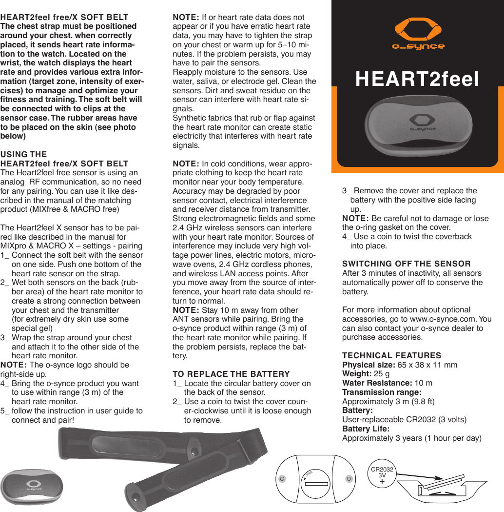 3_ Remove the cover and replace the battery with the positive side facing up.NOTE: Be careful not to damage or losethe o-ring gasket on the cover.4_ Use a coin to twist the coverback into place.SWITCHING OFF THE SENSORAfter 3 minutes of inactivity, all sensorsautomatically power off to conserve thebattery.For more information about optional accessories, go to www.o-synce.com. Youcan also contact your o-synce dealer topurchase accessories.TECHNICAL FEATURESPhysical size: 65 x 38 x 11 mmWeight: 25 gWater Resistance: 10 mTransmission range:Approximately 3 m (9.8 ft)Battery: User-replaceable CR2032 (3 volts)Battery Life:Approximately 3 years (1 hour per day)HEART2feel free/X SOFT BELTThe chest strap must be positionedaround your chest. when correctlyplaced, it sends heart rate informa-tion to the watch. Located on thewrist, the watch displays the heartrate and provides various extra infor-mation (target zone, intensity of exer-cises) to manage and optimize yourfitness and training. The soft belt willbe connected with to clips at thesensor case. The rubber areas haveto be placed on the skin (see photobelow)USING THE HEART2feel free/X SOFT BELTThe Heart2feel free sensor is using ananalog  RF communication, so no needfor any pairing. You can use it like des-cribed in the manual of the matchingproduct (MIXfree &amp; MACRO free)The Heart2feel X sensor has to be pai-red like described in the manual forMIXpro &amp; MACRO X – settings - pairing1_ Connect the soft belt with the sensoron one side. Push one bottom of the heart rate sensor on the strap.  2_ Wet both sensors on the back (rub-ber area) of the heart rate monitor tocreate a strong connection between your chest and the transmitter (for extremely dry skin use some special gel)3_ Wrap the strap around your chest and attach it to the other side of the heart rate monitor.NOTE: The o-synce logo should beright-side up.4_ Bring the o-synce product you want to use within range (3 m) of the heart rate monitor. 5_ follow the instruction in user guide toconnect and pair!OPENCR20323V+NOTE: If or heart rate data does notappear or if you have erratic heart ratedata, you may have to tighten the strapon your chest or warm up for 5–10 mi-nutes. If the problem persists, you mayhave to pair the sensors.Reapply moisture to the sensors. Usewater, saliva, or electrode gel. Clean thesensors. Dirt and sweat residue on thesensor can interfere with heart rate si-gnals.Synthetic fabrics that rub or flap againstthe heart rate monitor can create staticelectricity that interferes with heart ratesignals.NOTE: In cold conditions, wear appro-priate clothing to keep the heart ratemonitor near your body temperature.Accuracy may be degraded by poorsensor contact, electrical interferenceand receiver distance from transmitter.Strong electromagnetic fields and some2.4 GHz wireless sensors can interferewith your heart rate monitor. Sources ofinterference may include very high vol-tage power lines, electric motors, micro-wave ovens, 2.4 GHz cordless phones,and wireless LAN access points. Afteryou move away from the source of inter-ference, your heart rate data should re-turn to normal.NOTE: Stay 10 m away from other ANT sensors while pairing. Bring the o-synce product within range (3 m) ofthe heart rate monitor while pairing. Ifthe problem persists, replace the bat-tery. TO REPLACE THE BATTERY1_ Locate the circular battery cover on the back of the sensor.2_ Use a coin to twist the cover coun-er-clockwise until it is loose enough to remove.HEART2feel