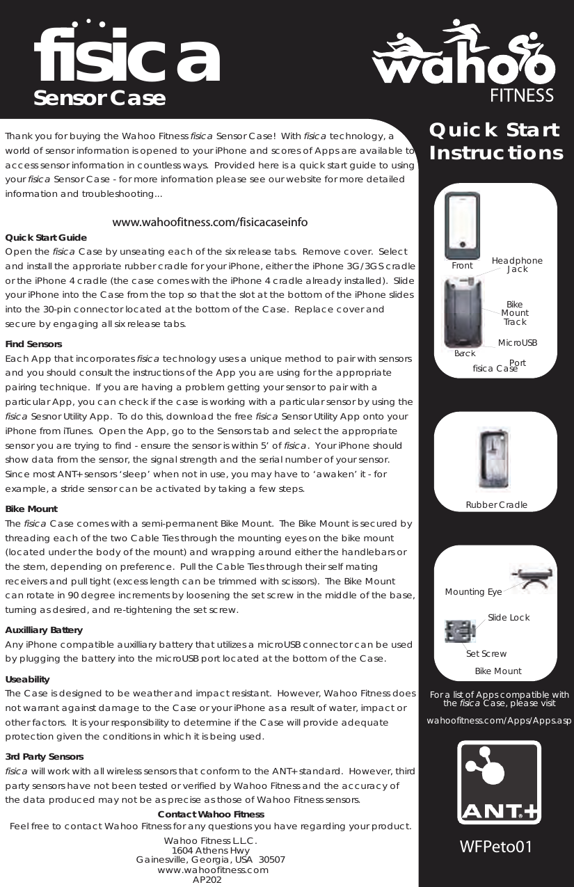 fisicaSensor CaseThank you for buying the Wahoo Fitness fisica Sensor Case!  With fisica technology, a world of sensor information is opened to your iPhone and scores of Apps are available to access sensor information in countless ways.  Provided here is a quick start guide to using your fisica Sensor Case - for more information please see our website for more detailed information and troubleshooting...www.wahoofitness.com/fisicacaseinfoQuick Start GuideOpen the fisica Case by unseating each of the six release tabs.  Remove cover.  Select and install the approriate rubber cradle for your iPhone, either the iPhone 3G/3GS cradle or the iPhone 4 cradle (the case comes with the iPhone 4 cradle already installed).  Slide your iPhone into the Case from the top so that the slot at the bottom of the iPhone slides into the 30-pin connector located at the bottom of the Case.  Replace cover and secure by engaging all six release tabs.Find SensorsEach App that incorporates fisica technology uses a unique method to pair with sensors and you should consult the instructions of the App you are using for the appropriate pairing technique.  If you are having a problem getting your sensor to pair with a particular App, you can check if the case is working with a particular sensor by using the fisica Sesnor Utility App.  To do this, download the free fisica Sensor Utility App onto your iPhone from iTunes.  Open the App, go to the Sensors tab and select the appropriate sensor you are trying to find - ensure the sensor is within 5’ of fisica.  Your iPhone should show data from the sensor, the signal strength and the serial number of your sensor.Since most ANT+ sensors ‘sleep’ when not in use, you may have to ‘awaken’ it - for example, a stride sensor can be activated by taking a few steps.Bike MountThe fisica Case comes with a semi-permanent Bike Mount.  The Bike Mount is secured by threading each of the two Cable Ties through the mounting eyes on the bike mount (located under the body of the mount) and wrapping around either the handlebars or the stem, depending on preference.  Pull the Cable Ties through their self mating receivers and pull tight (excess length can be trimmed with scissors).  The Bike Mount can rotate in 90 degree increments by loosening the set screw in the middle of the base, turning as desired, and re-tightening the set screw.Auxilliary BatteryAny iPhone compatible auxilliary battery that utilizes a microUSB connector can be used by plugging the battery into the microUSB port located at the bottom of the Case.UseabilityThe Case is designed to be weather and impact resistant.  However, Wahoo Fitness does not warrant against damage to the Case or your iPhone as a result of water, impact or other factors.  It is your responsibility to determine if the Case will provide adequate protection given the conditions in which it is being used.3rd Party Sensorsfisica will work with all wireless sensors that conform to the ANT+ standard.  However, third party sensors have not been tested or verified by Wahoo Fitness and the accuracy of the data produced may not be as precise as those of Wahoo Fitness sensors.Contact Wahoo FitnessFeel free to contact Wahoo Fitness for any questions you have regarding your product.Wahoo Fitness L.L.C.1604 Athens HwyGainesville, Georgia, USA  30507AP202Quick StartInstructionsWFPeto01fisica CaseRearfisica CaseFrontBackBikeMountTrackMicroUSBPortHeadphoneJackRubber CradleBike MountSlide LockSet ScrewMounting EyeFor a list of Apps compatible with the fisica Case, please visitwahoofitness.com/Apps/Apps.aspwww.wahoofitness.com