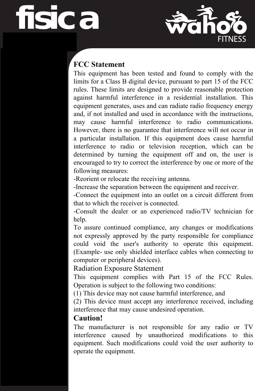 fisica Sensor CaseWarningsBefore beginning or modifying any exercise program, please consult your physician.  If you have a pacemaker or other implanted electronic device, consult your physician before using a heart rate sensor.  This product is intended for recreational use only and is not intended for medical purposes.  Heart rate and other readings could be influenced by interference from external sources.If you use this product with navigation software, always be aware of your surround-ings and do not fixate on the screen.  Moreover, set destinations and other user inputs prior to your departure to ensure your attention stays on task and your facilities are directed to your activity and not the device.This device contains no user user-serviceable parts and repairs/modifications should only be made by a technician authorized by Wahoo Fitness.  Any unauthorized modifications or repairs will void your warranty.  Do not leave device exposed to excessive heat or cold.California Proposition 65The enclosed hardware and its packaging contain chemicals the State of California has found to cause cancer, birth defects or reproductive harm.  FCC Rules Part 15The enclosed hardware device complies with part 15 of the FCC Rules.  Operation is subject to the following two conditions: (1) This device may not cause harmful interference and (2) it must accept any interference received, including interfer-ence that may cause undesired operation.Limited WarrantyWahoo Fitness warrants this product to be free from defects in material and workmanship, under normal use, for one year from the date of original purchase.  Defects that have resulted from improper or unreasonable use or maintenance, accident, excess moisture, insects, improper packing, lightning, power surges, or unauthorized tampering, alteration or modification are not covered.  Wahoo Fitness will, at its discretion, repair or replace with a comparable product, at no charge to the customer for parts or labor, so long as customer is responsible for shipping costs.  Products may be new, refurbished or reconditioned and are warranted for the unexpired period of the original purchase, or 60 days from return, whichever is greater.  Any products replaced become the property of Wahoo Fitness.WHERE PERMITTED, THE PROVISIONS OF THIS LIMITED WARRANTY ARE IN LIEU OF ANY OTHER WRITTEN WARRANTY, WHETHER EXPRESS OR IMPLIED, WRITTEN OR ORAL, INCLUDING ANY WARRANTY OF MERCHANTABILITY OR FITNESS FOR A PARTICULAR PURPOSE.  IN NO EVENT SHALL WAHOO FITNESS BE LIABLE FOR SPECIAL, INCIDENTAL, CONSE-QUENTIAL OR INDIRECT DAMAGES. SOME PLACES DO NOT ALLOW LIMITATIONS ON THE EXCLUSION OR LIMITATION OF LIABILITY TO SPECIFIED AMOUNTS, SO THE ABOVE LIMITATIONS OR EXCLUSIONS MAY NOT APPLY TO YOU.To obtain warranty service, contact Wahoo Fitness for shipping instructions and an RMA tracking number.  Return your device, freight prepaid, along with the original sales receipt which is a required proof of purchase for warranty repairs, with the RMA tracking number written on the outside of the package, and mail to Wahoo Fitness.LegalCompatible With“Made for iPhone” means that an electronic accessory has been designed to connect specifically to iPhone and has been certified by the developer to meet Apple performance standards. Apple is not responsible for the operation of this device or its compliance with safety and regulatory standards. Please note that the use of this accessory with iPhone may affect wireless performance.iPhone is a trademark of Apple Inc., registered in the U.S. and other countries.FCC Statement  This  equipment  has  been  tested  and  found  to  comply  with  the limits for a Class B digital device, pursuant to part 15 of the FCC rules. These limits are designed to provide reasonable protection against  harmful  interference  in  a  residential  installation.  This equipment generates, uses and can radiate radio frequency energy and, if not installed and used in accordance with the instructions, may  cause  harmful  interference  to  radio  communications. However, there is no guarantee that interference will not occur in a  particular  installation.  If  this  equipment  does  cause  harmful interference  to  radio  or  television  reception,  which  can  be determined  by  turning  the  equipment  off  and  on,  the  user  is encouraged to try to correct the interference by one or more of the following measures: -Reorient or relocate the receiving antenna. -Increase the separation between the equipment and receiver. -Connect the equipment into an outlet on a circuit different from that to which the receiver is connected. -Consult  the  dealer  or  an  experienced  radio/TV  technician  for help. To  assure  continued  compliance,  any  changes  or  modifications not expressly approved by the party responsible for compliance could  void  the  user&apos;s  authority  to  operate  this  equipment. (Example- use only shielded interface cables when connecting to computer or peripheral devices). Radiation Exposure Statement This  equipment  complies  with  Part  15  of  the  FCC  Rules. Operation is subject to the following two conditions: (1) This device may not cause harmful interference, and (2) This device must accept any interference received, including interference that may cause undesired operation. Caution!   The  manufacturer  is  not  responsible  for  any  radio  or  TV interference  caused  by  unauthorized  modifications  to  this equipment.  Such  modifications could  void  the user  authority  to operate the equipment.        