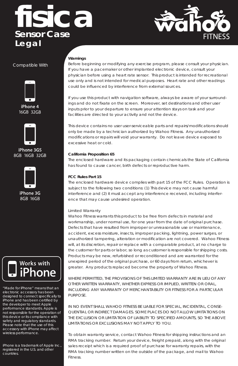 fisica Sensor CaseWarningsBefore beginning or modifying any exercise program, please consult your physician.  If you have a pacemaker or other implanted electronic device, consult your physician before using a heart rate sensor.  This product is intended for recreational use only and is not intended for medical purposes.  Heart rate and other readings could be influenced by interference from external sources.If you use this product with navigation software, always be aware of your surround-ings and do not fixate on the screen.  Moreover, set destinations and other user inputs prior to your departure to ensure your attention stays on task and your facilities are directed to your activity and not the device.This device contains no user user-serviceable parts and repairs/modifications should only be made by a technician authorized by Wahoo Fitness.  Any unauthorized modifications or repairs will void your warranty.  Do not leave device exposed to excessive heat or cold.California Proposition 65The enclosed hardware and its packaging contain chemicals the State of California has found to cause cancer, birth defects or reproductive harm.  FCC Rules Part 15The enclosed hardware device complies with part 15 of the FCC Rules.  Operation is subject to the following two conditions: (1) This device may not cause harmful interference and (2) it must accept any interference received, including interfer-ence that may cause undesired operation.Limited WarrantyWahoo Fitness warrants this product to be free from defects in material and workmanship, under normal use, for one year from the date of original purchase.  Defects that have resulted from improper or unreasonable use or maintenance, accident, excess moisture, insects, improper packing, lightning, power surges, or unauthorized tampering, alteration or modification are not covered.  Wahoo Fitness will, at its discretion, repair or replace with a comparable product, at no charge to the customer for parts or labor, so long as customer is responsible for shipping costs.  Products may be new, refurbished or reconditioned and are warranted for the unexpired period of the original purchase, or 60 days from return, whichever is greater.  Any products replaced become the property of Wahoo Fitness.WHERE PERMITTED, THE PROVISIONS OF THIS LIMITED WARRANTY ARE IN LIEU OF ANY OTHER WRITTEN WARRANTY, WHETHER EXPRESS OR IMPLIED, WRITTEN OR ORAL, INCLUDING ANY WARRANTY OF MERCHANTABILITY OR FITNESS FOR A PARTICULAR PURPOSE.  IN NO EVENT SHALL WAHOO FITNESS BE LIABLE FOR SPECIAL, INCIDENTAL, CONSE-QUENTIAL OR INDIRECT DAMAGES. SOME PLACES DO NOT ALLOW LIMITATIONS ON THE EXCLUSION OR LIMITATION OF LIABILITY TO SPECIFIED AMOUNTS, SO THE ABOVE LIMITATIONS OR EXCLUSIONS MAY NOT APPLY TO YOU.To obtain warranty service, contact Wahoo Fitness for shipping instructions and an RMA tracking number.  Return your device, freight prepaid, along with the original sales receipt which is a required proof of purchase for warranty repairs, with the RMA tracking number written on the outside of the package, and mail to Wahoo Fitness.LegalCompatible With“Made for iPhone” means that an electronic accessory has been designed to connect specifically to iPhone and has been certified by the developer to meet Apple performance standards. Apple is not responsible for the operation of this device or its compliance with safety and regulatory standards. Please note that the use of this accessory with iPhone may affect wireless performance.iPhone is a trademark of Apple Inc., registered in the U.S. and other countries.
