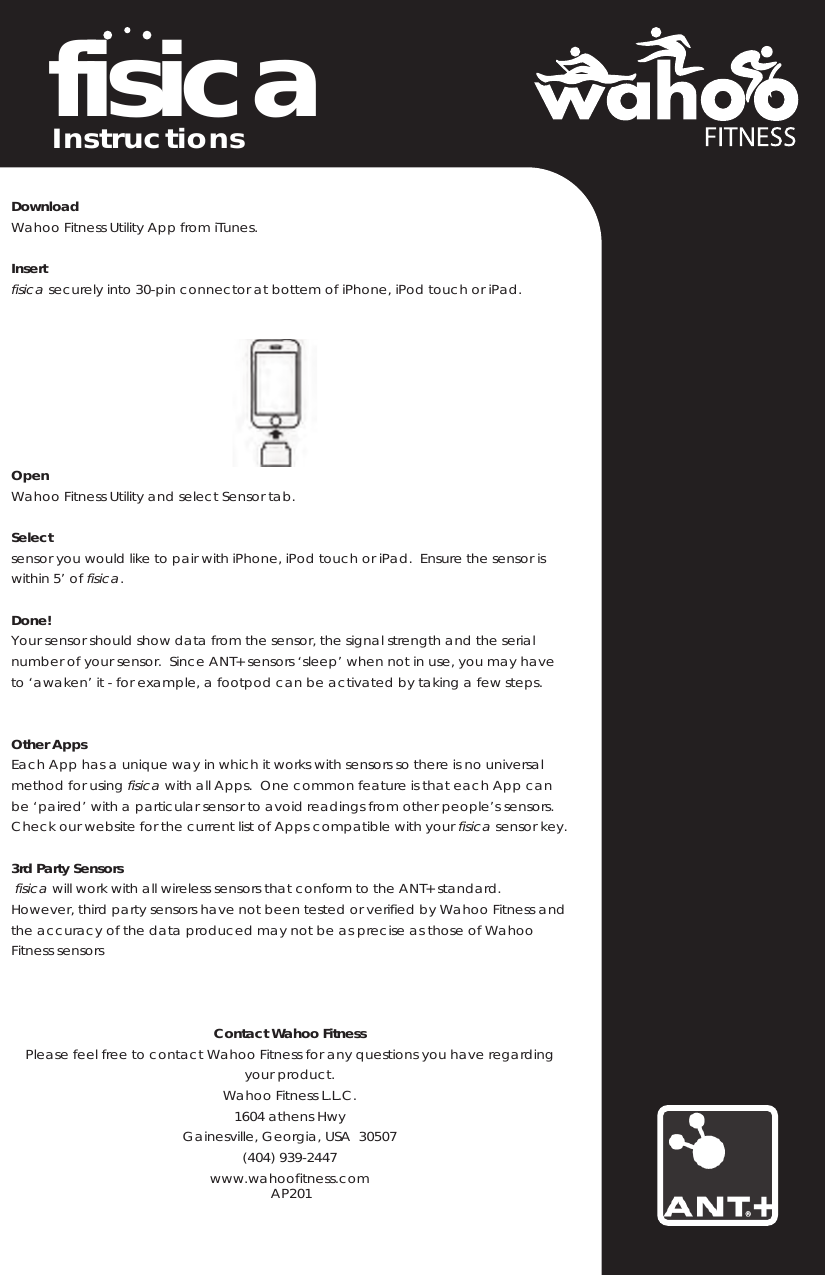 fisicaDownloadWahoo Fitness Utility App from iTunes.Insertfisica securely into 30-pin connector at bottem of iPhone, iPod touch or iPad.OpenWahoo Fitness Utility and select Sensor tab.Selectsensor you would like to pair with iPhone, iPod touch or iPad.  Ensure the sensor iswithin 5’ of fisica.Done!Your sensor should show data from the sensor, the signal strength and the serialnumber of your sensor.  Since ANT+ sensors ‘sleep’ when not in use, you may haveto ‘awaken’ it - for example, a footpod can be activated by taking a few steps.Other AppsEach App has a unique way in which it works with sensors so there is no universalmethod for using fisica with all Apps.  One common feature is that each App canbe ‘paired’ with a particular sensor to avoid readings from other people’s sensors.Check our website for the current list of Apps compatible with your fisica sensor key.3rd Party Sensorsfisica will work with all wireless sensors that conform to the ANT+ standard.However, third party sensors have not been tested or verified by Wahoo Fitness and the accuracy of the data produced may not be as precise as those of WahooFitness sensorsContact Wahoo FitnessPlease feel free to contact Wahoo Fitness for any questions you have regardingyour product.Wahoo Fitness L.L.C.1604 athens HwyGainesville, Georgia, USA  30507(404) 939-2447www.wahoofi   AP201tness.comInstructions