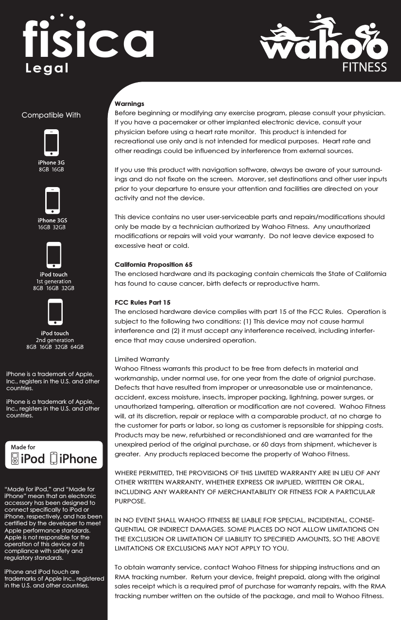 fisicaWarningsBefore beginning or modifying any exercise program, please consult your physician.  If you have a pacemaker or other implanted electronic device, consult your physician before using a heart rate monitor.  This product is intended for recreational use only and is not intended for medical purposes.  Heart rate and other readings could be influenced by interference from external sources.If you use this product with navigation software, always be aware of your surround-ings and do not fixate on the screen.  Morover, set destinations and other user inputs prior to your departure to ensure your attention and facilities are directed on your activity and not the device.This device contains no user user-serviceable parts and repairs/modifications should only be made by a technician authorized by Wahoo Fitness.  Any unauthorized modifications or repairs will void your warranty.  Do not leave device exposed to excessive heat or cold.California Proposition 65The enclosed hardware and its packaging contain chemicals the State of California has found to cause cancer, birth defects or reproductive harm.  FCC Rules Part 15The enclosed hardware device complies with part 15 of the FCC Rules.  Operation is subject to the following two conditions: (1) This device may not cause harmul interference and (2) it must accept any interference received, including interfer-ence that may cause undersired operation.Limited WarrantyWahoo Fitness warrants this product to be free from defects in material and workmanship, under normal use, for one year from the date of orignial purchase.  Defects that have resulted from improper or unreasonable use or maintenance, accident, excess moisture, insects, improper packing, lightning, power surges, or unauthorized tampering, alteration or modification are not covered.  Wahoo Fitness will, at its discretion, repair or replace with a comparable product, at no charge to the customer for parts or labor, so long as customer is repsonsible for shipping costs.  Products may be new, refurbished or recondishioned and are warranted for the unexpired period of the original purchase, or 60 days from shipment, whichever is greater.  Any products replaced become the property of Wahoo Fitness.WHERE PERMITTED, THE PROVISIONS OF THIS LIMITED WARRANTY ARE IN LIEU OF ANY OTHER WRITTEN WARRANTY, WHETHER EXPRESS OR IMPLIED, WRITTEN OR ORAL, INCLUDING ANY WARRANTY OF MERCHANTABILITY OR FITNESS FOR A PARTICULAR PURPOSE.  IN NO EVENT SHALL WAHOO FITNESS BE LIABLE FOR SPECIAL, INCIDENTAL, CONSE-QUENTIAL OR INDIRECT DAMAGES. SOME PLACES DO NOT ALLOW LIMITATIONS ON THE EXCLUSION OR LIMITATION OF LIABILITY TO SPECIFIED AMOUNTS, SO THE ABOVE LIMITATIONS OR EXCLUSIONS MAY NOT APPLY TO YOU.To obtain warranty service, contact Wahoo Fitness for shipping instructions and an RMA tracking number.  Return your device, freight prepaid, along with the original sales receipt which is a required prrof of purchase for warranty repairs, with the RMA tracking number written on the outside of the package, and mail to Wahoo Fitness.LegalCompatible WithiPhone is a trademark of Apple, Inc., registers in the U.S. and other countries.iPhone is a trademark of Apple, Inc., registers in the U.S. and other countries.“Made for iPod,” and “Made for iPhone” mean that an electronicaccessory has been designed to connect specifically to iPod or iPhone, respectively, and has been certified by the developer to meet Apple performance standards. Apple is not responsible for the operation of this device or its compliance with safety and regulatory standards.iPhone and iPod touch are trademarks of Apple Inc., registered in the U.S. and other countries.