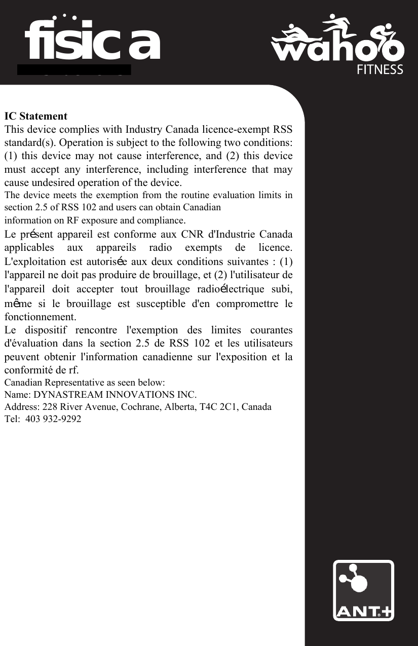 fisicaDownloadWahoo Fitness Utility App from iTunes.Insertfisica securely into 30-pin connector at bottem of iPhone, iPod touch or iPad.OpenWahoo Fitness Utility and select Sensor tab.Selectsensor you would like to pair with iPhone, iPod touch or iPad.  Ensure the sensor iswithin 5’ of fisica.Done!Your sensor should show data from the sensor, the signal strength and the serialnumber of your sensor.  Since ANT+ sensors ‘sleep’ when not in use, you may haveto ‘awaken’ it - for example, a footpod can be activated by taking a few steps.Other AppsEach App has a unique way in which it works with sensors so there is no universalmethod for using fisica with all Apps.  One common feature is that each App canbe ‘paired’ with a particular sensor to avoid readings from other people’s sensors.Check our website for the current list of Apps compatible with your fisica sensor key.3rd Party Sensorsfisica will work with all wireless sensors that conform to the ANT+ standard.However, third party sensors have not been tested or verified by Wahoo Fitness and the accuracy of the data produced may not be as precise as those of WahooFitness sensorsContact Wahoo FitnessPlease feel free to contact Wahoo Fitness for any questions you have regardingyour product.Wahoo Fitness L.L.C.1604 athens HwyGainesville, Georgia, USA  30507(404) 939-2447www.wahoofi   AP201tness.comInstructionsIC Statement This device complies with Industry Canada licence-exempt RSS standard(s). Operation is subject to the following two conditions: (1) this device may not cause interference, and (2) this device must  accept  any  interference,  including  interference  that  may cause undesired operation of the device. The device meets the exemption from the routine evaluation limits in section 2.5 of RSS 102 and users can obtain Canadian information on RF exposure and compliance. Le présent appareil est  conforme aux CNR d&apos;Industrie Canada applicables  aux  appareils  radio  exempts  de  licence. L&apos;exploitation est autorisée aux deux conditions suivantes : (1) l&apos;appareil ne doit pas produire de brouillage, et (2) l&apos;utilisateur de l&apos;appareil  doit  accepter  tout  brouillage  radioélectrique  subi, même  si  le  brouillage  est  susceptible  d&apos;en  compromettre  le fonctionnement.  Le  dispositif  rencontre  l&apos;exemption  des  limites  courantes d&apos;évaluation dans la  section  2.5  de  RSS  102  et  les utilisateurs peuvent  obtenir  l&apos;information  canadienne  sur  l&apos;exposition  et  la conformité de rf. Canadian Representative as seen below: Name: DYNASTREAM INNOVATIONS INC. Address: 228 River Avenue, Cochrane, Alberta, T4C 2C1, Canada Tel:  403 932-9292 