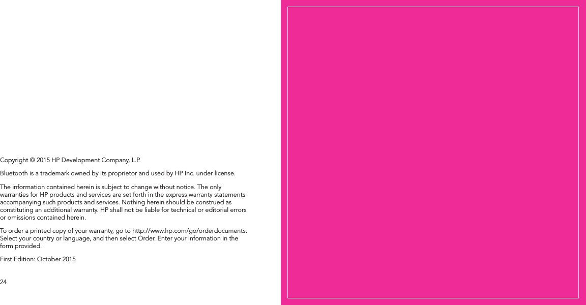 2524Copyright © 2015 HP Development Company, L.P.Bluetooth is a trademark owned by its proprietor and used by HP Inc. under license.The information contained herein is subject to change without notice. The only warranties for HP products and services are set forth in the express warranty statements accompanying such products and services. Nothing herein should be construed as constituting an additional warranty. HP shall not be liable for technical or editorial errors or omissions contained herein.To order a printed copy of your warranty, go to http://www.hp.com/go/orderdocuments. Select your country or language, and then select Order. Enter your information in the form provided.First Edition: October 2015