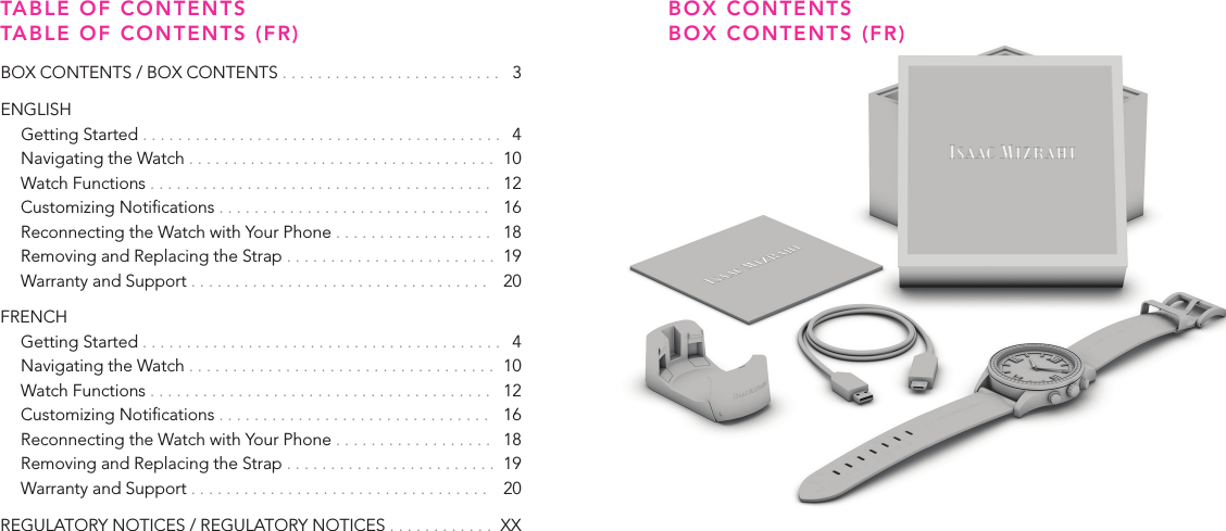 32BOX CONTENTS BOX CONTENTS (FR)TABLE OF CONTENTS TABLE OF CONTENTS (FR)BOX CONTENTS / BOX CONTENTS . . . . . . . . . . . . . . . . . . . . . . . . .   3ENGLISH  Getting Started . . . . . . . . . . . . . . . . . . . . . . . . . . . . . . . . . . . . . . . . .   4  Navigating the Watch . . . . . . . . . . . . . . . . . . . . . . . . . . . . . . . . . . .  10  Watch Functions . . . . . . . . . . . . . . . . . . . . . . . . . . . . . . . . . . . . . . .   12  Customizing Notications . . . . . . . . . . . . . . . . . . . . . . . . . . . . . . .   16  Reconnecting the Watch with Your Phone . . . . . . . . . . . . . . . . . .   18  Removing and Replacing the Strap . . . . . . . . . . . . . . . . . . . . . . . .  19  Warranty and Support . . . . . . . . . . . . . . . . . . . . . . . . . . . . . . . . . .   20FRENCH  Getting Started . . . . . . . . . . . . . . . . . . . . . . . . . . . . . . . . . . . . . . . . .   4  Navigating the Watch . . . . . . . . . . . . . . . . . . . . . . . . . . . . . . . . . . .  10  Watch Functions . . . . . . . . . . . . . . . . . . . . . . . . . . . . . . . . . . . . . . .   12  Customizing Notications . . . . . . . . . . . . . . . . . . . . . . . . . . . . . . .   16  Reconnecting the Watch with Your Phone . . . . . . . . . . . . . . . . . .   18  Removing and Replacing the Strap . . . . . . . . . . . . . . . . . . . . . . . .   19  Warranty and Support . . . . . . . . . . . . . . . . . . . . . . . . . . . . . . . . . .   20REGULATORY NOTICES / REGULATORY NOTICES . . . . . . . . . . . .  XX