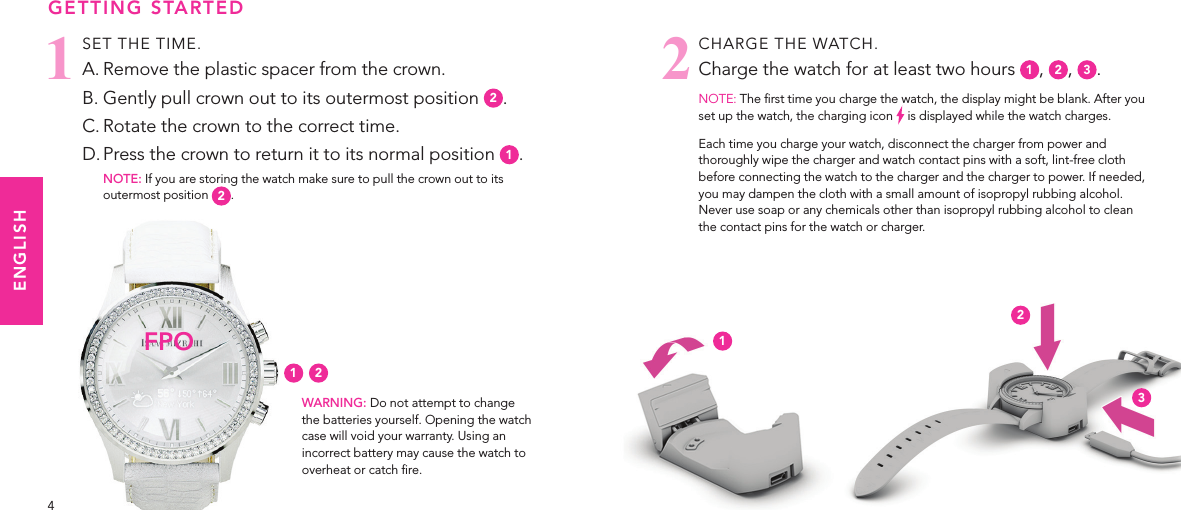 54CHARGE THE WATCH. Charge the watch for at least two hours  1,  2,  3.NOTE: The rst time you charge the watch, the display might be blank. After you set up the watch, the charging icon   is displayed while the watch charges.Each time you charge your watch, disconnect the charger from power and thoroughly wipe the charger and watch contact pins with a soft, lint-free cloth before connecting the watch to the charger and the charger to power. If needed, you may dampen the cloth with a small amount of isopropyl rubbing alcohol. Never use soap or any chemicals other than isopropyl rubbing alcohol to clean the contact pins for the watch or charger.2SET THE TIME. A. Remove the plastic spacer from the crown.B. Gently pull crown out to its outermost position  2.C. Rotate the crown to the correct time.D. Press the crown to return it to its normal position  1.NOTE: If you are storing the watch make sure to pull the crown out to its outermost position  2.GETTING STARTEDWARNING: Do not attempt to change the batteries yourself. Opening the watch case will void your warranty. Using an incorrect battery may cause the watch to overheat or catch re.1FPO1 2ENGLISH123