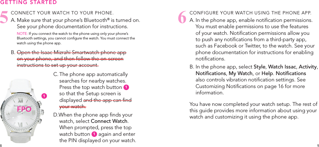 98CONNECT YOUR WATCH TO YOUR PHONE.A. Make sure that your phone’s Bluetooth® is turned on. See your phone documentation for instructions.NOTE: If you connect the watch to the phone using only your phone’s Bluetooth settings, you cannot congure the watch. You must connect the watch using the phone app.B. Open the Isaac Mizrahi Smartwatch phone app on your phone, and then follow the on-screen instructions to set up your account.C. The phone app automatically searches for nearby watches.  Press the top watch button  1  so that the Setup screen is displayed and the app can nd your watch.D.When the phone app nds your watch, select Connect Watch. When prompted, press the top watch button  1 again and enter the PIN displayed on your watch.CONFIGURE YOUR WATCH USING THE PHONE APP.A. In the phone app, enable notication permissions. You must enable permissions to use the features of your watch. Notication permissions allow you to push any notications from a third-party app, such as Facebook or Twitter, to the watch. See your phone documentation for instructions for enabling notications. B. In the phone app, select Style, Watch Issac, Activity, Notications, My Watch, or Help. Notications also controls vibration notication settings. See Customizing Notications on page 16 for more information.You have now completed your watch setup. The rest of this guide provides more information about using your watch and customizing it using the phone app.GETTING STARTEDFPO561