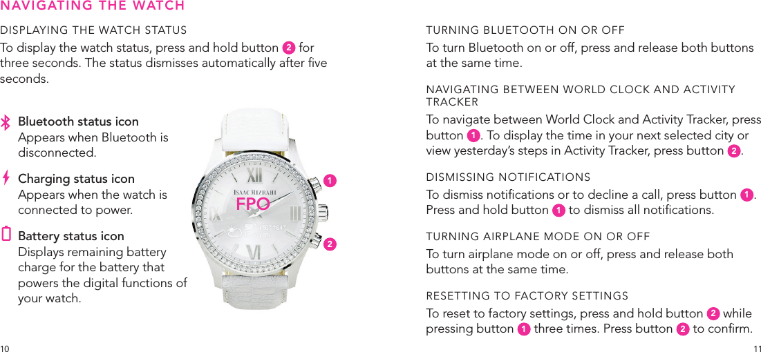 1110DISPLAYING THE WATCH STATUSTo display the watch status, press and hold button  2 for three seconds. The status dismisses automatically after ve seconds.TURNING BLUETOOTH ON OR OFFTo turn Bluetooth on or off, press and release both buttons at the same time.NAVIGATING BETWEEN WORLD CLOCK AND ACTIVITY TRACKERTo navigate between World Clock and Activity Tracker, press button  1. To display the time in your next selected city or view yesterday’s steps in Activity Tracker, press button  2.DISMISSING NOTIFICATIONSTo dismiss notications or to decline a call, press button  1.  Press and hold button  1 to dismiss all notications.TURNING AIRPLANE MODE ON OR OFFTo turn airplane mode on or off, press and release both buttons at the same time.RESETTING TO FACTORY SETTINGSTo reset to factory settings, press and hold button  2 while pressing button  1 three times. Press button  2 to conrm.NAVIGATING THE WATCHFPO12Bluetooth status iconAppears when Bluetooth is disconnected.Charging status iconAppears when the watch is connected to power.Battery status icon Displays remaining battery charge for the battery that powers the digital functions of your watch.