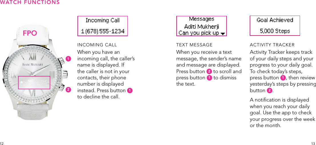 1312INCOMING CALLWhen you have an incoming call, the caller’s name is displayed. If the caller is not in your contacts, their phone number is displayed instead. Press button  1 to decline the call.TEXT MESSAGEWhen you receive a text message, the sender’s name and message are displayed. Press button  2 to scroll and press button  1 to dismiss the text.ACTIVITY TRACKERActivity Tracker keeps track of your daily steps and your progress to your daily goal. To check today’s steps, press button  1, then review yesterday’s steps by pressing button  2. A notication is displayed when you reach your daily goal. Use the app to check your progress over the week or the month.WATCH FUNCTIONSFPO12