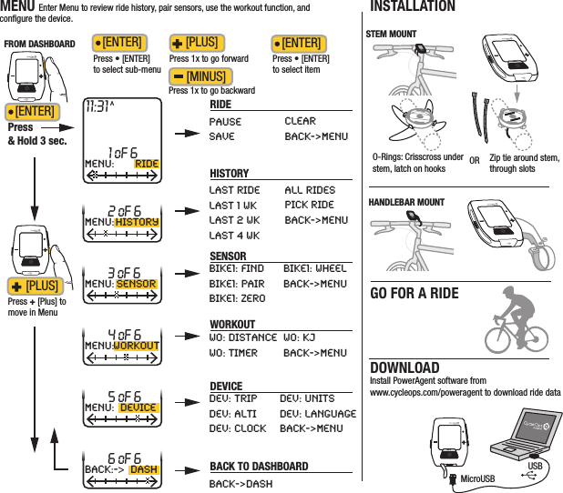 DOWNLOADInstall PowerAgent software from www.cycleops.com/poweragent to download ride dataINSTALLATIONDRAFT/FOR DEANNA/  10 07 11 /JOULE 1/QUICKSTARTMENU Enter Menu to review ride history, pair sensors, use the workout function, and conﬁgure the device.INT[ENTER]Press &amp; Hold 3 sec.Press 1x to go forwardPress 1x to go backward[PLUS] [MINUS]11:31ARIDEFROM DASHBOARD1 oF 6MENU: RIDE2 oF 6MENU: HISTORY4 oF 6MENU:WORKOUT3 oF 6MENU: SENSOR5 oF 6MENU: DEVICE6 oF 6back:-&gt;dashPAUSESAVELAST RIDELAST 1 WKLAST 2 WKLAST 4 WKBIKE1: FINDBIKE1: PAIRBIKE1: ZEROWO: DISTANCEWO: TIMERDEV: TRIPDEV: ALTIDEV: CLOCKBACK-&gt;DASHDEV: UNITSDEV: LANGUAGEBACK-&gt;MENUBIKE1: WHEELBACK-&gt;MENUWO: KJBACK-&gt;MENUALL RIDESPICK RIDEBACK-&gt;MENUCLEARBACK-&gt;MENUPress • [ENTER] to select itemPress + [Plus] to move in MenuINT[PLUS] [ENTER]Press • [ENTER] to select sub-menu[ENTER]HISTORYSENSORWORKOUTDEVICEBACK TO DASHBOARDINTMicroUSBUSBHANDLEBAR MOUNTINTINTO-Rings: Crisscross under stem, latch on hooks OR Zip tie around stem,through slotsSTEM MOUNTINTINTGO FOR A RIDE