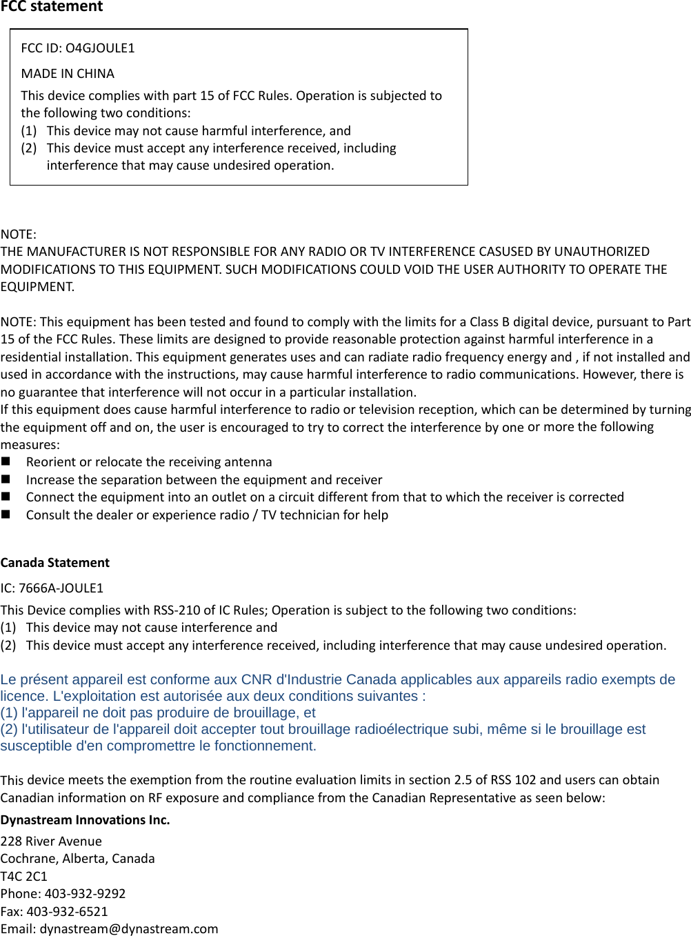 FCCstatementNOTE:THEMANUFACTURERISNOTRESPONSIBLEFORANYRADIOORTVINTERFERENCECASUSEDBYUNAUTHORIZEDMODIFICATIONSTOTHISEQUIPMENT.SUCHMODIFICATIONSCOULDVOIDTHEUSERAUTHORITYTOOPERATETHEEQUIPMENT.NOTE:ThisequipmenthasbeentestedandfoundtocomplywiththelimitsforaClassBdigitaldevice,pursuanttoPart15oftheFCCRules.Theselimitsaredesignedtoprovidereasonableprotectionagainstharmfulinterferenceinaresidentialinstallation.Thisequipmentgeneratesusesandcanradiateradiofrequencyenergyand,ifnotinstalledandusedinaccordancewiththeinstructions,maycauseharmfulinterferencetoradiocommunications.However,thereisnoguaranteethatinterferencewillnotoccurinaparticularinstallation.Ifthisequipmentdoescauseharmfulinterferencetoradioortelevisionreception,whichcanbedeterminedbyturningtheequipmentoffandon,theuserisencouragedtotrytocorrecttheinterferencebyoneormorethefollowingmeasures: Reorientorrelocatethereceivingantenna Increasetheseparationbetweentheequipmentandreceiver Connecttheequipmentintoanoutletonacircuitdifferentfromthattowhichthereceiveriscorrected Consultthedealerorexperienceradio/TVtechnicianforhelpCanadaStatementIC:7666A‐JOULE1ThisDevicecomplieswithRSS‐210ofICRules;Operationissubjecttothefollowingtwoconditions:(1) Thisdevicemaynotcauseinterferenceand(2) Thisdevicemustacceptanyinterferencereceived,includinginterferencethatmaycauseundesiredoperation.Le présent appareil est conforme aux CNR d&apos;Industrie Canada applicables aux appareils radio exempts de licence. L&apos;exploitation est autorisée aux deux conditions suivantes :   (1) l&apos;appareil ne doit pas produire de brouillage, et   (2) l&apos;utilisateur de l&apos;appareil doit accepter tout brouillage radioélectrique subi, même si le brouillage est susceptible d&apos;en compromettre le fonctionnement.Thisdevicemeetstheexemptionfromtheroutineevaluationlimitsinsection2.5ofRSS102anduserscanobtainCanadianinformationonRFexposureandcompliancefromtheCanadianRepresentativeasseenbelow:DynastreamInnovationsInc.228RiverAvenueCochrane,Alberta,CanadaT4C2C1Phone:403‐932‐9292Fax:403‐932‐6521Email:dynastream@dynastream.comFCCID:O4GJOULE1MADEINCHINAThisdevicecomplieswithpart15ofFCCRules.Operationissubjectedtothefollowingtwoconditions:(1) Thisdevicemaynotcauseharmfulinterference,and(2) Thisdevicemustacceptanyinterferencereceived,includinginterferencethatmaycauseundesiredoperation.