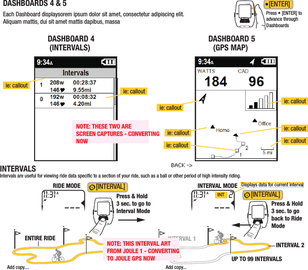 DRAFT/  11 09 11-B /JOULE gps/QUICKSTARTEach Dashboard displaysorem ipsum dolor sit amet, consectetur adipiscing elit. Aliquam mattis, dui sit amet mattis dapibus, massaDASHBOARD 4(INTERVALS)DASHBOARD 5(GPS MAP)DASHBOARDS 4 &amp; 5ie: calloutie: calloutie: calloutie: calloutie: callout ie: calloutie: calloutie: calloutPress • [ENTER] to advance through DashboardsINT[ENTER] INTERVALSIntervals are useful for viewing ride data specic to a section of your ride, such as a ball or other period of high intensity riding.[INTERVAL] INTINTPress &amp; Hold3 sec. to go toInterval Mode[INTERVAL] Press &amp; Hold3 sec. to goback to RideModeback -&gt;RIDE MODE INTERVAL MODE Displays data for current intervalAdd copy....ENTIRE RIDEAdd copy...INTERVAL 2INTERVAL 1UP TO 99 INTERVALS11:31A211:31INTANOTE: THIS INTERVAL ARTFROM JOULE 1 - CONVERTINGTO JOULE GPS NOWNOTE: THESE TWO ARESCREEN CAPTURES - CONVERTINGNOW