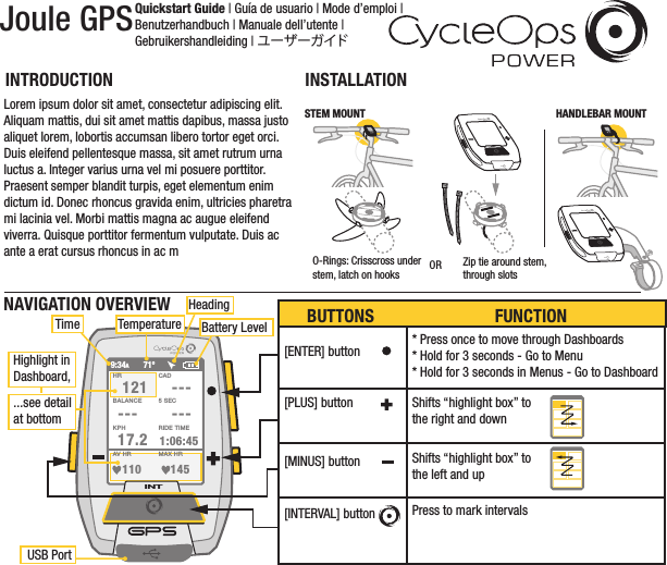 Joule GPSQuickstart Guide | Guía de usuario | Mode d’emploi | Benutzerhandbuch | Manuale dell’utente | Gebruikershandleiding | ユーザーガイドDRAFT/  11 09 11-B /JOULE gps/QUICKSTARTINSTALLATIONINTRODUCTIONINTHANDLEBAR MOUNTINTO-Rings: Crisscross under stem, latch on hooks OR Zip tie around stem,through slotsSTEM MOUNTINTINTLorem ipsum dolor sit amet, consectetur adipiscing elit. Aliquam mattis, dui sit amet mattis dapibus, massa justo aliquet lorem, lobortis accumsan libero tortor eget orci. Duis eleifend pellentesque massa, sit amet rutrum urna luctus a. Integer varius urna vel mi posuere porttitor. Praesent semper blandit turpis, eget elementum enim dictum id. Donec rhoncus gravida enim, ultricies pharetra mi lacinia vel. Morbi mattis magna ac augue eleifend viverra. Quisque porttitor fermentum vulputate. Duis ac ante a erat cursus rhoncus in ac mINTHR121 ------ ---17.2 1:06:45CADBALANCE 5 SEC110 145AV HR MAX HRKPH RIDE TIME9:34A71ºHighlight inDashboard,...see detailat bottomUSB PortTime TemperatureHeadingBattery LevelNAVIGATION OVERVIEW[ENTER] button * Press once to move through Dashboards* Hold for 3 seconds - Go to Menu* Hold for 3 seconds in Menus - Go to DashboardShifts “highlight box” to the right and downShifts “highlight box” to the left and upPress to mark intervals[PLUS] button[MINUS] button[INTERVAL] buttonBUTTONS FUNCTION