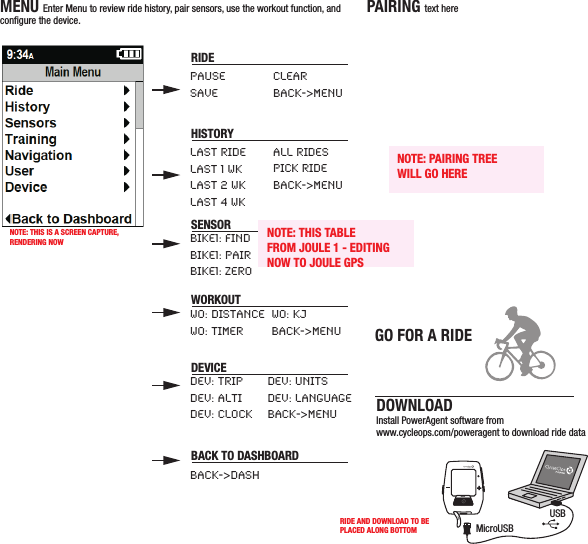 DRAFT/  11 09 11-B /JOULE gps/QUICKSTARTMENU Enter Menu to review ride history, pair sensors, use the workout function, and congure the device.PAIRING text hereDOWNLOADInstall PowerAgent software from www.cycleops.com/poweragent to download ride dataINTMicroUSBUSBGO FOR A RIDERIDEPAUSESAVELAST RIDELAST 1 WKLAST 2 WKLAST 4 WKBIKE1: FINDBIKE1: PAIRBIKE1: ZEROWO: DISTANCEWO: TIMERDEV: TRIPDEV: ALTIDEV: CLOCKBACK-&gt;DASHDEV: UNITSDEV: LANGUAGEBACK-&gt;MENUBIKE1: WHEELBACK-&gt;MENUWO: KJBACK-&gt;MENUALL RIDESPICK RIDEBACK-&gt;MENUCLEARBACK-&gt;MENUHISTORYNOTE: PAIRING TREEWILL GO HERESENSORWORKOUTDEVICEBACK TO DASHBOARDPress • [ENTER] to advance through DashboardsNOTE: THIS TABLEFROM JOULE 1 - EDITINGNOW TO JOULE GPSNOTE: THIS IS A SCREEN CAPTURE,RENDERING NOWRIDE AND DOWNLOAD TO BEPLACED ALONG BOTTOM