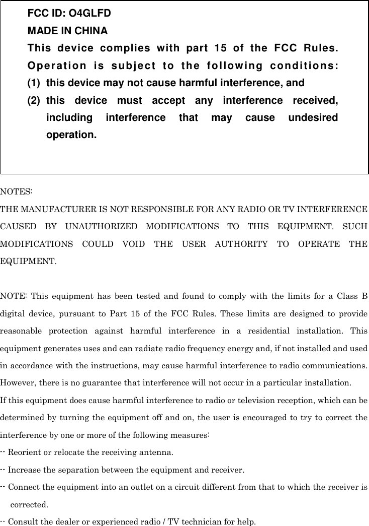  NOTES: THE MANUFACTURER IS NOT RESPONSIBLE FOR ANY RADIO OR TV INTERFERENCE CAUSED  BY  UNAUTHORIZED  MODIFICATIONS  TO  THIS  EQUIPMENT.  SUCH MODIFICATIONS  COULD  VOID  THE  USER  AUTHORITY  TO  OPERATE  THE EQUIPMENT.  NOTE:  This  equipment  has  been  tested  and  found  to  comply  with  the  limits  for  a  Class  B digital  device,  pursuant  to  Part  15  of  the  FCC  Rules.  These  limits  are  designed  to  provide reasonable  protection  against  harmful  interference  in  a  residential  installation.  This equipment generates uses and can radiate radio frequency energy and, if not installed and used in accordance with the instructions, may cause harmful interference to radio communications. However, there is no guarantee that interference will not occur in a particular installation. If this equipment does cause harmful interference to radio or television reception, which can be determined by  turning the equipment off and on, the user is encouraged to try to correct the interference by one or more of the following measures: -- Reorient or relocate the receiving antenna. -- Increase the separation between the equipment and receiver. -- Connect the equipment into an outlet on a circuit different from that to which the receiver is corrected. -- Consult the dealer or experienced radio / TV technician for help. FCC ID: O4GLFD MADE IN CHINA This  device  complies  with  part  15  of  the  FCC  Rules. Operation  is  subject  to  the  following  conditions: (1)  this device may not cause harmful interference, and (2)  this  device  must  accept  any  interference  received, including  interference  that  may  cause  undesired operation. 