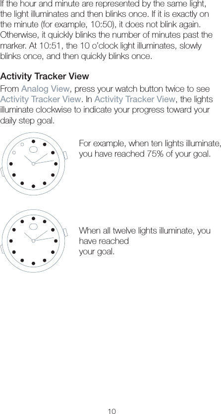 10If the hour and minute are represented by the same light, the light illuminates and then blinks once. If it is exactly on the minute (for example, 10:50), it does not blink again. Otherwise, it quickly blinks the number of minutes past the marker. At 10:51, the 10 o’clock light illuminates, slowly blinks once, and then quickly blinks once.Activity Tracker ViewFrom Analog View, press your watch button twice to see Activity Tracker View. In Activity Tracker View, the lights illuminate clockwise to indicate your progress toward your daily step goal.For example, when ten lights illuminate, you have reached 75% of your goal.When all twelve lights illuminate, you have reached  your goal.