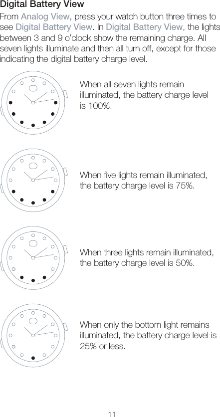 11Digital Battery ViewFrom Analog View, press your watch button three times to see Digital Battery View. In Digital Battery View, the lights between 3 and 9 o’clock show the remaining charge. All seven lights illuminate and then all turn off, except for those indicating the digital battery charge level.When all seven lights remain illuminated, the battery charge level is 100%.When ﬁve lights remain illuminated, the battery charge level is 75%.When three lights remain illuminated, the battery charge level is 50%.When only the bottom light remains illuminated, the battery charge level is 25% or less.