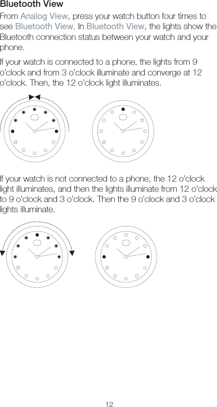 12Bluetooth ViewFrom Analog View, press your watch button four times to see Bluetooth View. In Bluetooth View, the lights show the Bluetooth connection status between your watch and your phone.If your watch is connected to a phone, the lights from 9 o’clock and from 3 o’clock illuminate and converge at 12 o’clock. Then, the 12 o’clock light illuminates.If your watch is not connected to a phone, the 12 o’clock light illuminates, and then the lights illuminate from 12 o’clock to 9 o’clock and 3 o’clock. Then the 9 o’clock and 3 o’clock lights illuminate.