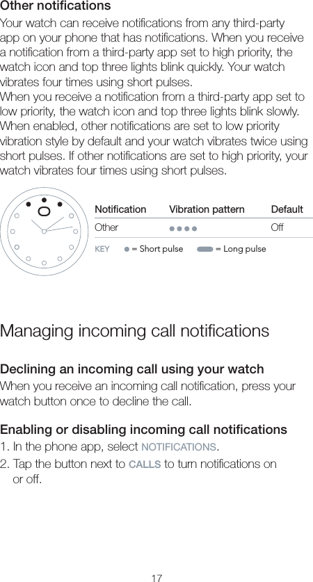 17Other notiﬁcationsYour watch can receive notiﬁcations from any third-party app on your phone that has notiﬁcations. When you receive a notiﬁcation from a third-party app set to high priority, the watch icon and top three lights blink quickly. Your watch vibrates four times using short pulses.When you receive a notiﬁcation from a third-party app set to low priority, the watch icon and top three lights blink slowly. When enabled, other notiﬁcations are set to low priority vibration style by default and your watch vibrates twice using short pulses. If other notiﬁcations are set to high priority, your watch vibrates four times using short pulses.Notication                    Vibration pattern DefaultOther OffKEY      = Short pulse        = Long pulseManaging incoming call notiﬁcationsDeclining an incoming call using your watchWhen you receive an incoming call notiﬁcation, press your watch button once to decline the call.Enabling or disabling incoming call notiﬁcations1. In the phone app, select NOTIFICATIONS.2. Tap the button next to CALLS to turn notiﬁcations on  or off.