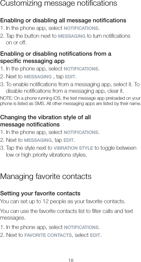 18Customizing message notiﬁcationsEnabling or disabling all message notiﬁcations1. In the phone app, select NOTIFICATIONS.2. Tap the button next to MESSAGING to turn notiﬁcations  on or off.Enabling or disabling notiﬁcations from a  speciﬁc messaging app1. In the phone app, select NOTIFICATIONS.2. Next to MESSAGING , tap EDIT.3. To enable notiﬁcations from a messaging app, select it. To disable notiﬁcations from a messaging app, clear it.NOTE: On a phone running iOS, the text message app preloaded on your phone is listed as SMS. All other messaging apps are listed by their name.Changing the vibration style of all  message notiﬁcations1. In the phone app, select NOTIFICATIONS.2. Next to MESSAGING, tap EDIT.3. Tap the style next to VIBRATION STYLE to toggle between low or high priority vibrations styles.Managing favorite contactsSetting your favorite contactsYou can set up to 12 people as your favorite contacts.You can use the favorite contacts list to ﬁlter calls and text messages.1. In the phone app, select NOTIFICATIONS.2. Next to FAVORITE CONTACTS, select EDIT.