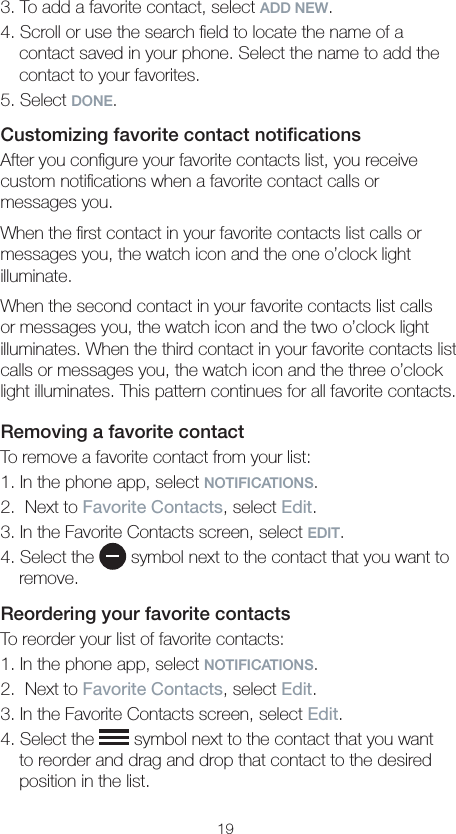 193. To add a favorite contact, select ADD NEW.4. Scroll or use the search ﬁeld to locate the name of a contact saved in your phone. Select the name to add the contact to your favorites.5. Select DONE.Customizing favorite contact notiﬁcationsAfter you conﬁgure your favorite contacts list, you receive custom notiﬁcations when a favorite contact calls or  messages you.When the ﬁrst contact in your favorite contacts list calls or messages you, the watch icon and the one o’clock light illuminate.When the second contact in your favorite contacts list calls or messages you, the watch icon and the two o’clock light illuminates. When the third contact in your favorite contacts list calls or messages you, the watch icon and the three o’clock light illuminates. This pattern continues for all favorite contacts.Removing a favorite contactTo remove a favorite contact from your list:1. In the phone app, select NOTIFICATIONS.2.  Next to Favorite Contacts, select Edit. 3. In the Favorite Contacts screen, select EDIT.4. Select the   symbol next to the contact that you want to remove.Reordering your favorite contactsTo reorder your list of favorite contacts:1. In the phone app, select NOTIFICATIONS.2.  Next to Favorite Contacts, select Edit. 3. In the Favorite Contacts screen, select Edit.4. Select the   symbol next to the contact that you want to reorder and drag and drop that contact to the desired position in the list.