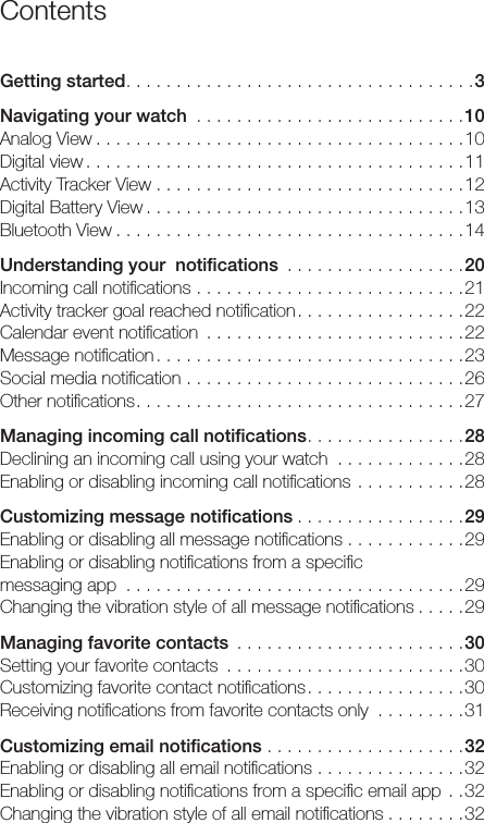 ContentsGetting started...................................3Navigating your watch ...........................10Analog View .....................................10Digital view ......................................11Activity Tracker View . . . . . . . . . . . . . . . . . . . . . . . . . . . . . . .12Digital Battery View ................................13Bluetooth View ...................................14Understanding your  notiﬁcations ..................20Incoming call notiﬁcations ...........................21Activity tracker goal reached notiﬁcation.................22Calendar event notiﬁcation ..........................22Message notiﬁcation ...............................23Social media notiﬁcation ............................26Other notiﬁcations.................................27Managing incoming call notiﬁcations................28Declining an incoming call using your watch .............28Enabling or disabling incoming call notiﬁcations ...........28Customizing message notiﬁcations .................29Enabling or disabling all message notiﬁcations . . . . . . . . . . . .29Enabling or disabling notiﬁcations from a speciﬁc  messaging app ..................................29Changing the vibration style of all message notiﬁcations .....29Managing favorite contacts .......................30Setting your favorite contacts ........................30Customizing favorite contact notiﬁcations................30Receiving notiﬁcations from favorite contacts only .........31Customizing email notiﬁcations ....................32Enabling or disabling all email notiﬁcations ...............32Enabling or disabling notiﬁcations from a speciﬁc email app ..32Changing the vibration style of all email notiﬁcations ........32