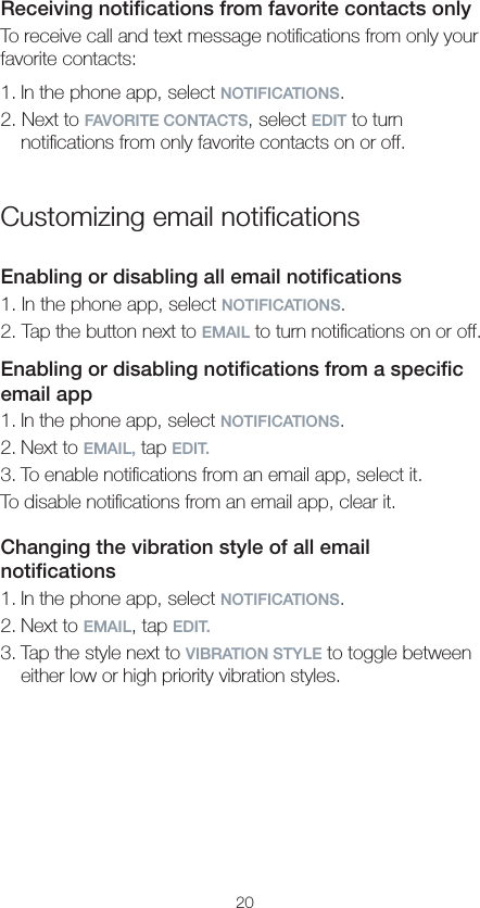 20Receiving notiﬁcations from favorite contacts onlyTo receive call and text message notiﬁcations from only your favorite contacts:1. In the phone app, select NOTIFICATIONS.2. Next to FAVORITE CONTACTS, select EDIT to turn notiﬁcations from only favorite contacts on or off.Customizing email notiﬁcationsEnabling or disabling all email notiﬁcations1. In the phone app, select NOTIFICATIONS.2. Tap the button next to EMAIL to turn notiﬁcations on or off.Enabling or disabling notiﬁcations from a speciﬁc email app1. In the phone app, select NOTIFICATIONS.2. Next to EMAIL, tap EDIT.3. To enable notiﬁcations from an email app, select it.To disable notiﬁcations from an email app, clear it.Changing the vibration style of all email notiﬁcations1. In the phone app, select NOTIFICATIONS.2. Next to EMAIL, tap EDIT.3. Tap the style next to VIBRATION STYLE to toggle between either low or high priority vibration styles.