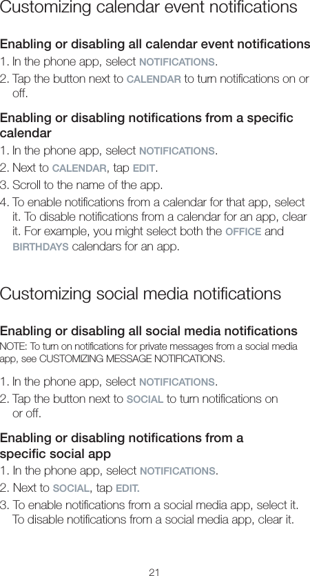 21Customizing calendar event notiﬁcationsEnabling or disabling all calendar event notiﬁcations1. In the phone app, select NOTIFICATIONS.2. Tap the button next to CALENDAR to turn notiﬁcations on or off.Enabling or disabling notiﬁcations from a speciﬁc calendar1. In the phone app, select NOTIFICATIONS.2. Next to CALENDAR, tap EDIT.3. Scroll to the name of the app.4. To enable notiﬁcations from a calendar for that app, select it. To disable notiﬁcations from a calendar for an app, clear it. For example, you might select both the OFFICE and BIRTHDAYS calendars for an app.Customizing social media notiﬁcationsEnabling or disabling all social media notiﬁcationsNOTE: To turn on notiﬁcations for private messages from a social media app, see CUSTOMIZING MESSAGE NOTIFICATIONS.1. In the phone app, select NOTIFICATIONS.2. Tap the button next to SOCIAL to turn notiﬁcations on  or off.Enabling or disabling notiﬁcations from a  speciﬁc social app1. In the phone app, select NOTIFICATIONS.2. Next to SOCIAL, tap EDIT.3. To enable notiﬁcations from a social media app, select it. To disable notiﬁcations from a social media app, clear it.