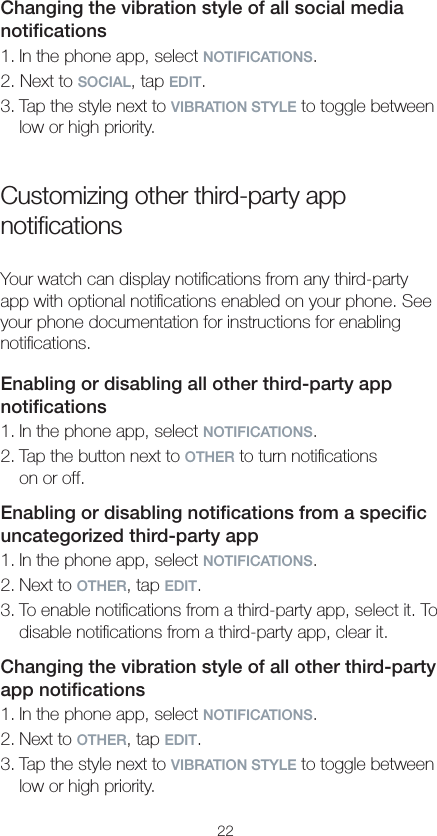 22Changing the vibration style of all social media notiﬁcations1. In the phone app, select NOTIFICATIONS.2. Next to SOCIAL, tap EDIT.3. Tap the style next to VIBRATION STYLE to toggle between low or high priority.Customizing other third-party app notiﬁcationsYour watch can display notiﬁcations from any third-party app with optional notiﬁcations enabled on your phone. See your phone documentation for instructions for enabling notiﬁcations.Enabling or disabling all other third-party app notiﬁcations1. In the phone app, select NOTIFICATIONS.2. Tap the button next to OTHER to turn notiﬁcations  on or off.Enabling or disabling notiﬁcations from a speciﬁc uncategorized third-party app1. In the phone app, select NOTIFICATIONS.2. Next to OTHER, tap EDIT.3. To enable notiﬁcations from a third-party app, select it. To disable notiﬁcations from a third-party app, clear it.Changing the vibration style of all other third-party  app notiﬁcations1. In the phone app, select NOTIFICATIONS.2. Next to OTHER, tap EDIT.3. Tap the style next to VIBRATION STYLE to toggle between low or high priority.