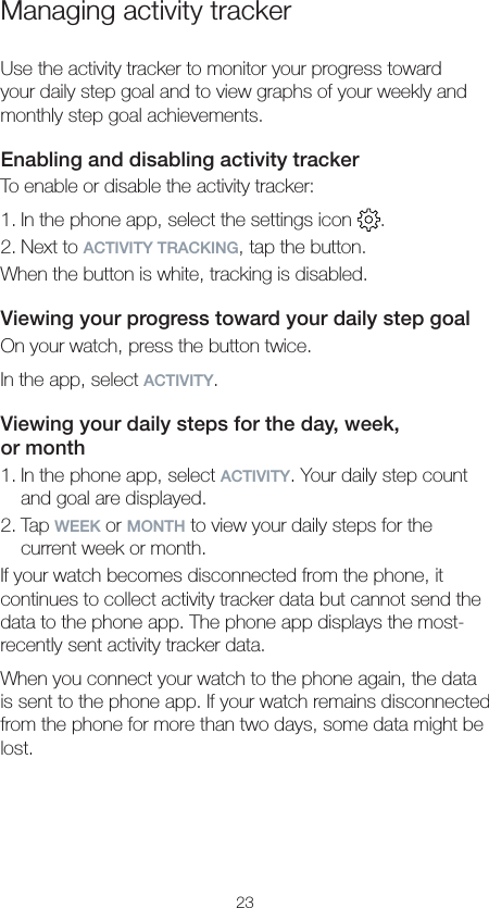 23Managing activity trackerUse the activity tracker to monitor your progress toward your daily step goal and to view graphs of your weekly and monthly step goal achievements.Enabling and disabling activity trackerTo enable or disable the activity tracker:1. In the phone app, select the settings icon  .2. Next to ACTIVITY TRACKING, tap the button.When the button is white, tracking is disabled.Viewing your progress toward your daily step goalOn your watch, press the button twice.In the app, select ACTIVITY.Viewing your daily steps for the day, week,  or month1. In the phone app, select ACTIVITY. Your daily step count and goal are displayed.2. Tap WEEK or MONTH to view your daily steps for the current week or month.If your watch becomes disconnected from the phone, it continues to collect activity tracker data but cannot send the data to the phone app. The phone app displays the most-recently sent activity tracker data.When you connect your watch to the phone again, the data is sent to the phone app. If your watch remains disconnected from the phone for more than two days, some data might be lost.