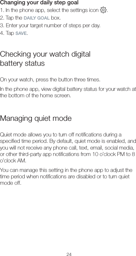24Changing your daily step goal1. In the phone app, select the settings icon  .2. Tap the DAILY GOAL box.3. Enter your target number of steps per day.4. Tap SAVE.Checking your watch digital  battery statusOn your watch, press the button three times.In the phone app, view digital battery status for your watch at the bottom of the home screen.Managing quiet modeQuiet mode allows you to turn off notiﬁcations during a speciﬁed time period. By default, quiet mode is enabled, and you will not receive any phone call, text, email, social media, or other third-party app notiﬁcations from 10 o’clock PM to 8 o’clock AM.You can manage this setting in the phone app to adjust the time period when notiﬁcations are disabled or to turn quiet mode off.