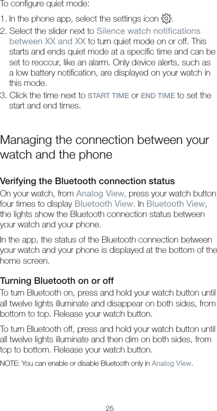 25To conﬁgure quiet mode:1. In the phone app, select the settings icon  .2. Select the slider next to Silence watch notications between XX and XX to turn quiet mode on or off. This starts and ends quiet mode at a speciﬁc time and can be set to reoccur, like an alarm. Only device alerts, such as a low battery notiﬁcation, are displayed on your watch in this mode.3. Click the time next to START TIME or END TIME to set the start and end times.Managing the connection between your watch and the phoneVerifying the Bluetooth connection status On your watch, from Analog View, press your watch button four times to display Bluetooth View. In Bluetooth View, the lights show the Bluetooth connection status between your watch and your phone. In the app, the status of the Bluetooth connection between your watch and your phone is displayed at the bottom of the home screen.Turning Bluetooth on or offTo turn Bluetooth on, press and hold your watch button until all twelve lights illuminate and disappear on both sides, from bottom to top. Release your watch button.To turn Bluetooth off, press and hold your watch button until all twelve lights illuminate and then dim on both sides, from top to bottom. Release your watch button.NOTE: You can enable or disable Bluetooth only in Analog View.