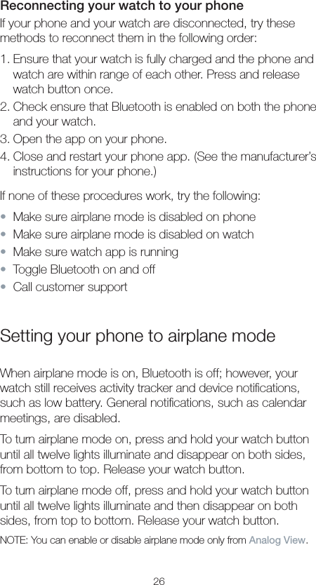 26Reconnecting your watch to your phoneIf your phone and your watch are disconnected, try these methods to reconnect them in the following order:1. Ensure that your watch is fully charged and the phone and watch are within range of each other. Press and release watch button once.2. Check ensure that Bluetooth is enabled on both the phone and your watch.3. Open the app on your phone.4. Close and restart your phone app. (See the manufacturer’s instructions for your phone.)If none of these procedures work, try the following:•  Make sure airplane mode is disabled on phone•  Make sure airplane mode is disabled on watch•  Make sure watch app is running•  Toggle Bluetooth on and off•  Call customer supportSetting your phone to airplane modeWhen airplane mode is on, Bluetooth is off; however, your watch still receives activity tracker and device notiﬁcations, such as low battery. General notiﬁcations, such as calendar meetings, are disabled.To turn airplane mode on, press and hold your watch button until all twelve lights illuminate and disappear on both sides, from bottom to top. Release your watch button.To turn airplane mode off, press and hold your watch button until all twelve lights illuminate and then disappear on both sides, from top to bottom. Release your watch button.NOTE: You can enable or disable airplane mode only from Analog View.