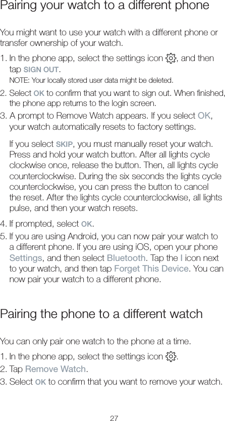 27Pairing your watch to a different phoneYou might want to use your watch with a different phone or transfer ownership of your watch.1. In the phone app, select the settings icon  , and then tap SIGN OUT.NOTE: Your locally stored user data might be deleted.2. Select OK to conﬁrm that you want to sign out. When ﬁnished, the phone app returns to the login screen.3. A prompt to Remove Watch appears. If you select OK, your watch automatically resets to factory settings.If you select SKIP, you must manually reset your watch. Press and hold your watch button. After all lights cycle clockwise once, release the button. Then, all lights cycle counterclockwise. During the six seconds the lights cycle counterclockwise, you can press the button to cancel the reset. After the lights cycle counterclockwise, all lights pulse, and then your watch resets.4. If prompted, select OK.5. If you are using Android, you can now pair your watch to a different phone. If you are using iOS, open your phone Settings, and then select Bluetooth. Tap the I icon next to your watch, and then tap Forget This Device. You can now pair your watch to a different phone.Pairing the phone to a different watchYou can only pair one watch to the phone at a time.1. In the phone app, select the settings icon  .2. Tap Remove Watch.3. Select OK to conﬁrm that you want to remove your watch.