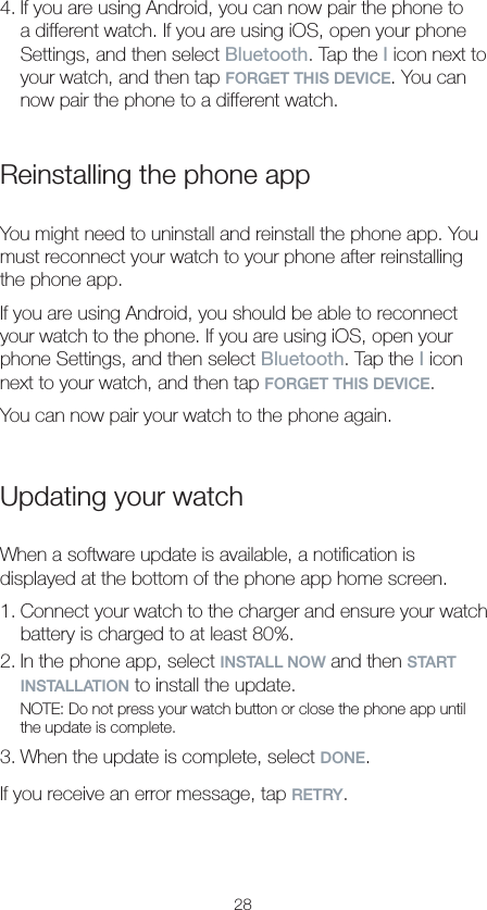 284. If you are using Android, you can now pair the phone to a different watch. If you are using iOS, open your phone Settings, and then select Bluetooth. Tap the I icon next to your watch, and then tap FORGET THIS DEVICE. You can now pair the phone to a different watch.Reinstalling the phone appYou might need to uninstall and reinstall the phone app. You must reconnect your watch to your phone after reinstalling the phone app.If you are using Android, you should be able to reconnect your watch to the phone. If you are using iOS, open your phone Settings, and then select Bluetooth. Tap the I icon next to your watch, and then tap FORGET THIS DEVICE.You can now pair your watch to the phone again.Updating your watchWhen a software update is available, a notiﬁcation is displayed at the bottom of the phone app home screen.1. Connect your watch to the charger and ensure your watch battery is charged to at least 80%. 2. In the phone app, select INSTALL NOW and then START INSTALLATION to install the update.NOTE: Do not press your watch button or close the phone app until the update is complete.3. When the update is complete, select DONE.If you receive an error message, tap RETRY.