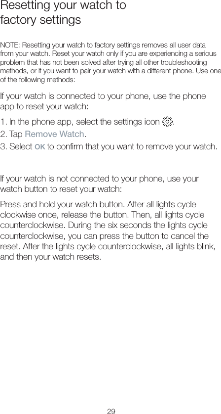 29Resetting your watch to  factory settingsNOTE: Resetting your watch to factory settings removes all user data from your watch. Reset your watch only if you are experiencing a serious problem that has not been solved after trying all other troubleshooting methods, or if you want to pair your watch with a different phone. Use one of the following methods:If your watch is connected to your phone, use the phone app to reset your watch:1. In the phone app, select the settings icon  .2. Tap Remove Watch.3. Select OK to conﬁrm that you want to remove your watch.If your watch is not connected to your phone, use your watch button to reset your watch:Press and hold your watch button. After all lights cycle clockwise once, release the button. Then, all lights cycle counterclockwise. During the six seconds the lights cycle counterclockwise, you can press the button to cancel the reset. After the lights cycle counterclockwise, all lights blink, and then your watch resets.