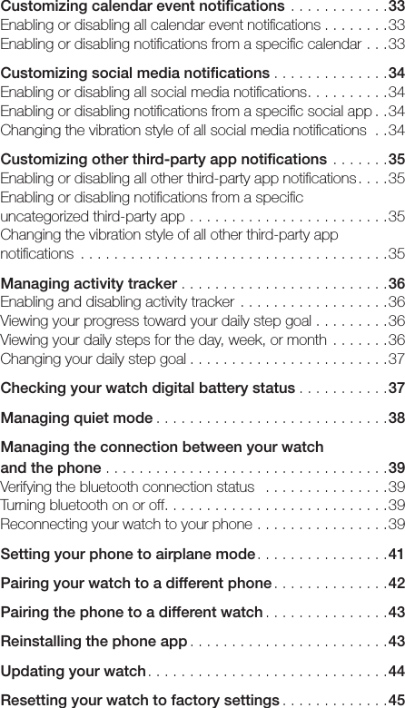 Customizing calendar event notiﬁcations ............33Enabling or disabling all calendar event notiﬁcations ........33Enabling or disabling notiﬁcations from a speciﬁc calendar ...33Customizing social media notiﬁcations . . . . . . . . . . . . . .34Enabling or disabling all social media notiﬁcations..........34Enabling or disabling notiﬁcations from a speciﬁc social app ..34Changing the vibration style of all social media notiﬁcations ..34Customizing other third-party app notiﬁcations .......35Enabling or disabling all other third-party app notiﬁcations....35Enabling or disabling notiﬁcations from a speciﬁc  uncategorized third-party app ........................35Changing the vibration style of all other third-party app notiﬁcations .....................................35Managing activity tracker .........................36Enabling and disabling activity tracker ..................36Viewing your progress toward your daily step goal .........36Viewing your daily steps for the day, week, or month .......36Changing your daily step goal ........................37Checking your watch digital battery status ...........37Managing quiet mode ............................38Managing the connection between your watch  and the phone ..................................39Verifying the bluetooth connection status  ...............39Turning bluetooth on or off...........................39Reconnecting your watch to your phone ................39Setting your phone to airplane mode................41Pairing your watch to a different phone ..............42Pairing the phone to a different watch ...............43Reinstalling the phone app ........................43Updating your watch.............................44Resetting your watch to factory settings .............45