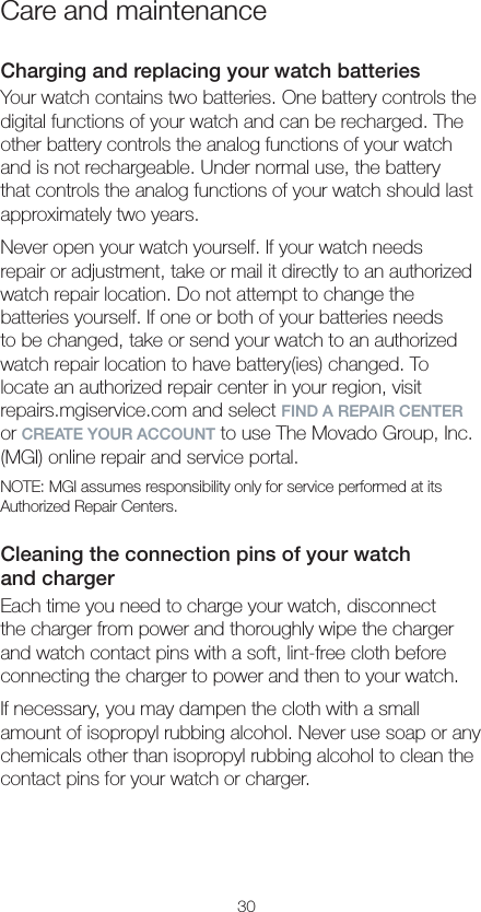 30Care and maintenanceCharging and replacing your watch batteriesYour watch contains two batteries. One battery controls the digital functions of your watch and can be recharged. The other battery controls the analog functions of your watch and is not rechargeable. Under normal use, the battery that controls the analog functions of your watch should last approximately two years.Never open your watch yourself. If your watch needs  repair or adjustment, take or mail it directly to an authorized watch repair location. Do not attempt to change the  batteries yourself. If one or both of your batteries needs  to be changed, take or send your watch to an authorized watch repair location to have battery(ies) changed. To  locate an authorized repair center in your region, visit  repairs.mgiservice.com and select FIND A REPAIR CENTER or CREATE YOUR ACCOUNT to use The Movado Group, Inc. (MGI) online repair and service portal.NOTE: MGI assumes responsibility only for service performed at its Authorized Repair Centers.Cleaning the connection pins of your watch  and chargerEach time you need to charge your watch, disconnect the charger from power and thoroughly wipe the charger and watch contact pins with a soft, lint-free cloth before connecting the charger to power and then to your watch.If necessary, you may dampen the cloth with a small amount of isopropyl rubbing alcohol. Never use soap or any chemicals other than isopropyl rubbing alcohol to clean the contact pins for your watch or charger.